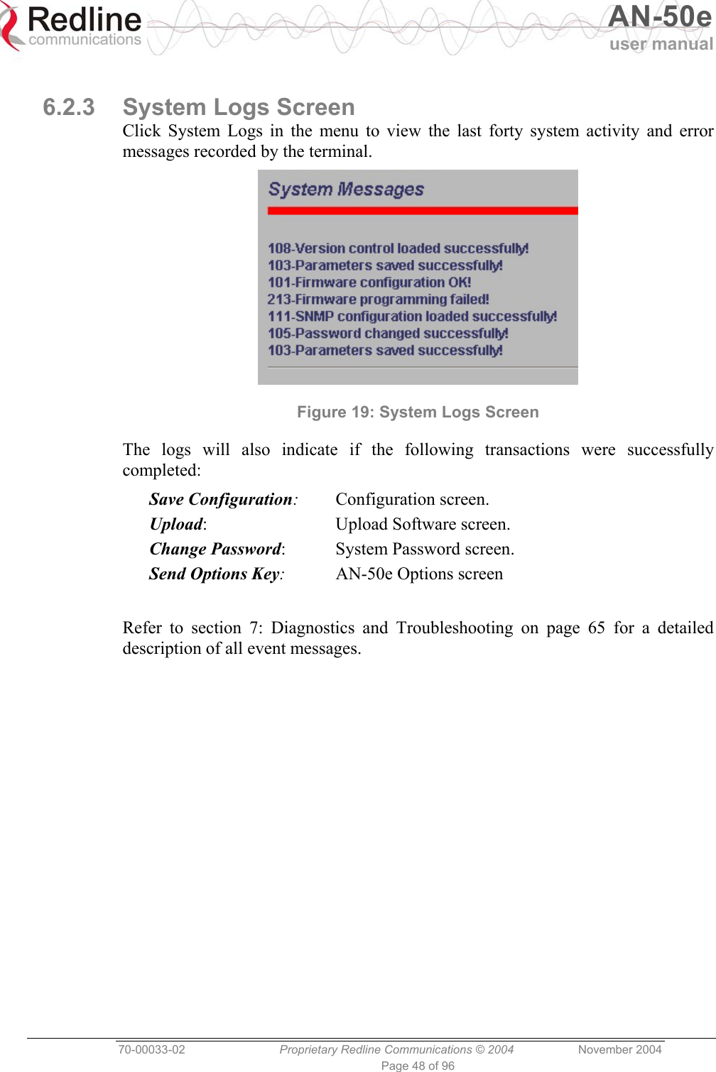   AN-50e user manual  70-00033-02  Proprietary Redline Communications © 2004 November 2004 Page 48 of 96  6.2.3 System Logs Screen Click System Logs in the menu to view the last forty system activity and error messages recorded by the terminal.  Figure 19: System Logs Screen The logs will also indicate if the following transactions were successfully completed: Save Configuration: Configuration screen. Upload:  Upload Software screen. Change Password:  System Password screen. Send Options Key:  AN-50e Options screen  Refer to section 7: Diagnostics and Troubleshooting on page 65 for a detailed description of all event messages. 