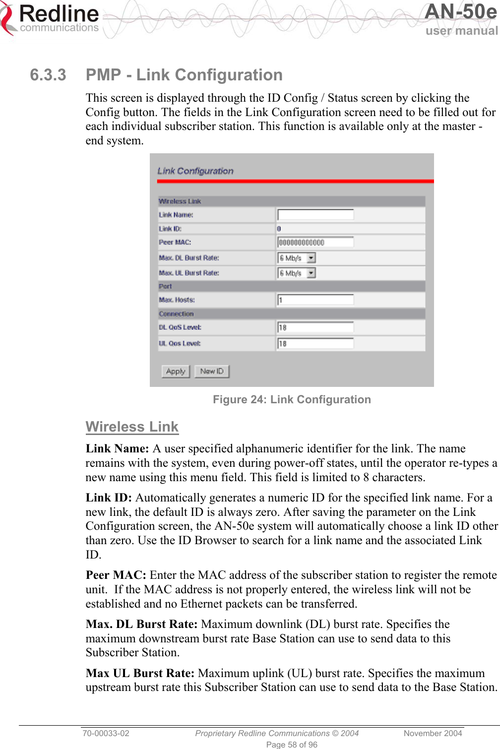   AN-50e user manual  70-00033-02  Proprietary Redline Communications © 2004 November 2004 Page 58 of 96  6.3.3  PMP - Link Configuration This screen is displayed through the ID Config / Status screen by clicking the Config button. The fields in the Link Configuration screen need to be filled out for each individual subscriber station. This function is available only at the master -end system.  Figure 24: Link Configuration Wireless Link Link Name: A user specified alphanumeric identifier for the link. The name remains with the system, even during power-off states, until the operator re-types a new name using this menu field. This field is limited to 8 characters. Link ID: Automatically generates a numeric ID for the specified link name. For a new link, the default ID is always zero. After saving the parameter on the Link Configuration screen, the AN-50e system will automatically choose a link ID other than zero. Use the ID Browser to search for a link name and the associated Link ID. Peer MAC: Enter the MAC address of the subscriber station to register the remote unit.  If the MAC address is not properly entered, the wireless link will not be established and no Ethernet packets can be transferred.  Max. DL Burst Rate: Maximum downlink (DL) burst rate. Specifies the maximum downstream burst rate Base Station can use to send data to this Subscriber Station. Max UL Burst Rate: Maximum uplink (UL) burst rate. Specifies the maximum upstream burst rate this Subscriber Station can use to send data to the Base Station.  