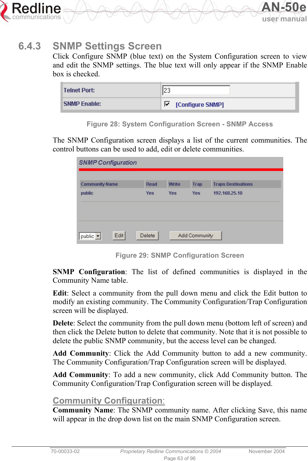   AN-50e user manual  70-00033-02  Proprietary Redline Communications © 2004 November 2004 Page 63 of 96  6.4.3  SNMP Settings Screen Click Configure SNMP (blue text) on the System Configuration screen to view and edit the SNMP settings. The blue text will only appear if the SNMP Enable box is checked.  Figure 28: System Configuration Screen - SNMP Access The SNMP Configuration screen displays a list of the current communities. The control buttons can be used to add, edit or delete communities.  Figure 29: SNMP Configuration Screen  SNMP Configuration: The list of defined communities is displayed in the Community Name table. Edit: Select a community from the pull down menu and click the Edit button to modify an existing community. The Community Configuration/Trap Configuration screen will be displayed. Delete: Select the community from the pull down menu (bottom left of screen) and then click the Delete button to delete that community. Note that it is not possible to delete the public SNMP community, but the access level can be changed. Add Community: Click the Add Community button to add a new community. The Community Configuration/Trap Configuration screen will be displayed. Add Community: To add a new community, click Add Community button. The Community Configuration/Trap Configuration screen will be displayed. Community Configuration: Community Name: The SNMP community name. After clicking Save, this name will appear in the drop down list on the main SNMP Configuration screen. 