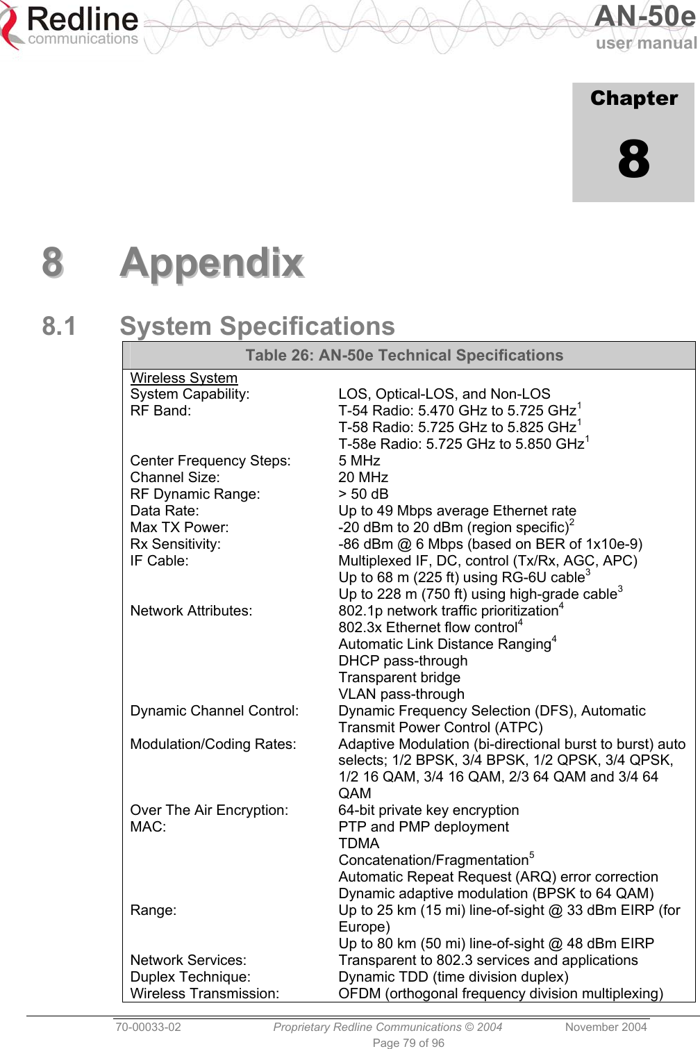   AN-50e user manual  70-00033-02  Proprietary Redline Communications © 2004 November 2004 Page 79 of 96             Chapter 8  88  AAppppeennddiixx  8.1 System Specifications Table 26: AN-50e Technical Specifications Wireless System System Capability:  LOS, Optical-LOS, and Non-LOS RF Band:  T-54 Radio: 5.470 GHz to 5.725 GHz1   T-58 Radio: 5.725 GHz to 5.825 GHz1   T-58e Radio: 5.725 GHz to 5.850 GHz1 Center Frequency Steps:  5 MHz Channel Size:  20 MHz RF Dynamic Range:  &gt; 50 dB Data Rate:  Up to 49 Mbps average Ethernet rate Max TX Power:  -20 dBm to 20 dBm (region specific)2 Rx Sensitivity:  -86 dBm @ 6 Mbps (based on BER of 1x10e-9) IF Cable:  Multiplexed IF, DC, control (Tx/Rx, AGC, APC)   Up to 68 m (225 ft) using RG-6U cable3   Up to 228 m (750 ft) using high-grade cable3 Network Attributes:  802.1p network traffic prioritization4   802.3x Ethernet flow control4   Automatic Link Distance Ranging4  DHCP pass-through  Transparent bridge  VLAN pass-through Dynamic Channel Control:  Dynamic Frequency Selection (DFS), Automatic Transmit Power Control (ATPC) Modulation/Coding Rates:  Adaptive Modulation (bi-directional burst to burst) auto selects; 1/2 BPSK, 3/4 BPSK, 1/2 QPSK, 3/4 QPSK, 1/2 16 QAM, 3/4 16 QAM, 2/3 64 QAM and 3/4 64 QAM Over The Air Encryption:  64-bit private key encryption MAC:  PTP and PMP deployment  TDMA  Concatenation/Fragmentation5   Automatic Repeat Request (ARQ) error correction   Dynamic adaptive modulation (BPSK to 64 QAM) Range:  Up to 25 km (15 mi) line-of-sight @ 33 dBm EIRP (for Europe)   Up to 80 km (50 mi) line-of-sight @ 48 dBm EIRP Network Services:  Transparent to 802.3 services and applications Duplex Technique:  Dynamic TDD (time division duplex) Wireless Transmission:  OFDM (orthogonal frequency division multiplexing) 