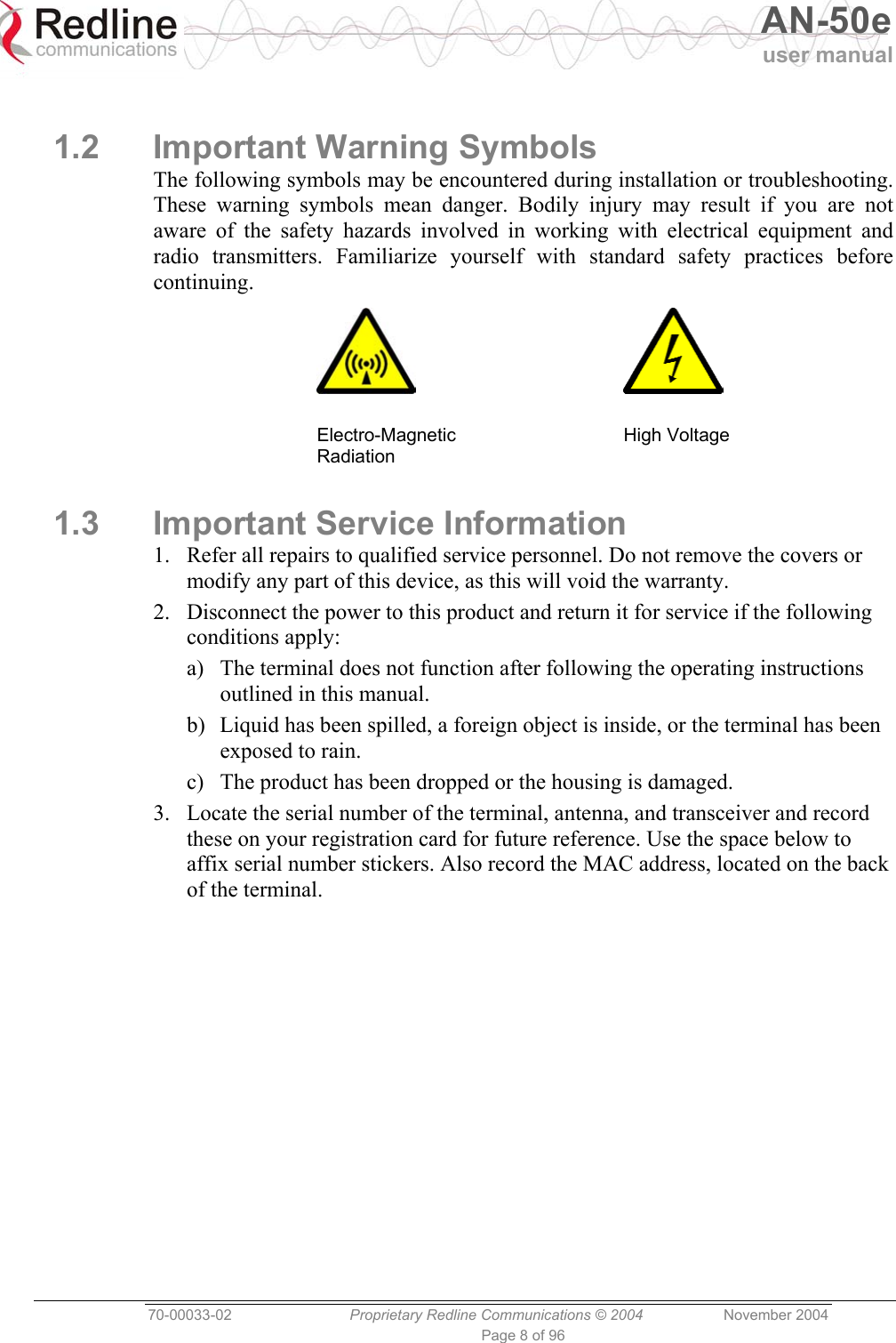   AN-50e user manual  70-00033-02  Proprietary Redline Communications © 2004 November 2004 Page 8 of 96  1.2 Important Warning Symbols The following symbols may be encountered during installation or troubleshooting. These warning symbols mean danger. Bodily injury may result if you are not aware of the safety hazards involved in working with electrical equipment and radio transmitters. Familiarize yourself with standard safety practices before continuing.      Electro-Magnetic Radiation  High Voltage 1.3  Important Service Information 1.  Refer all repairs to qualified service personnel. Do not remove the covers or modify any part of this device, as this will void the warranty. 2.  Disconnect the power to this product and return it for service if the following conditions apply: a)  The terminal does not function after following the operating instructions outlined in this manual. b)  Liquid has been spilled, a foreign object is inside, or the terminal has been exposed to rain. c)  The product has been dropped or the housing is damaged. 3.  Locate the serial number of the terminal, antenna, and transceiver and record these on your registration card for future reference. Use the space below to affix serial number stickers. Also record the MAC address, located on the back of the terminal. 