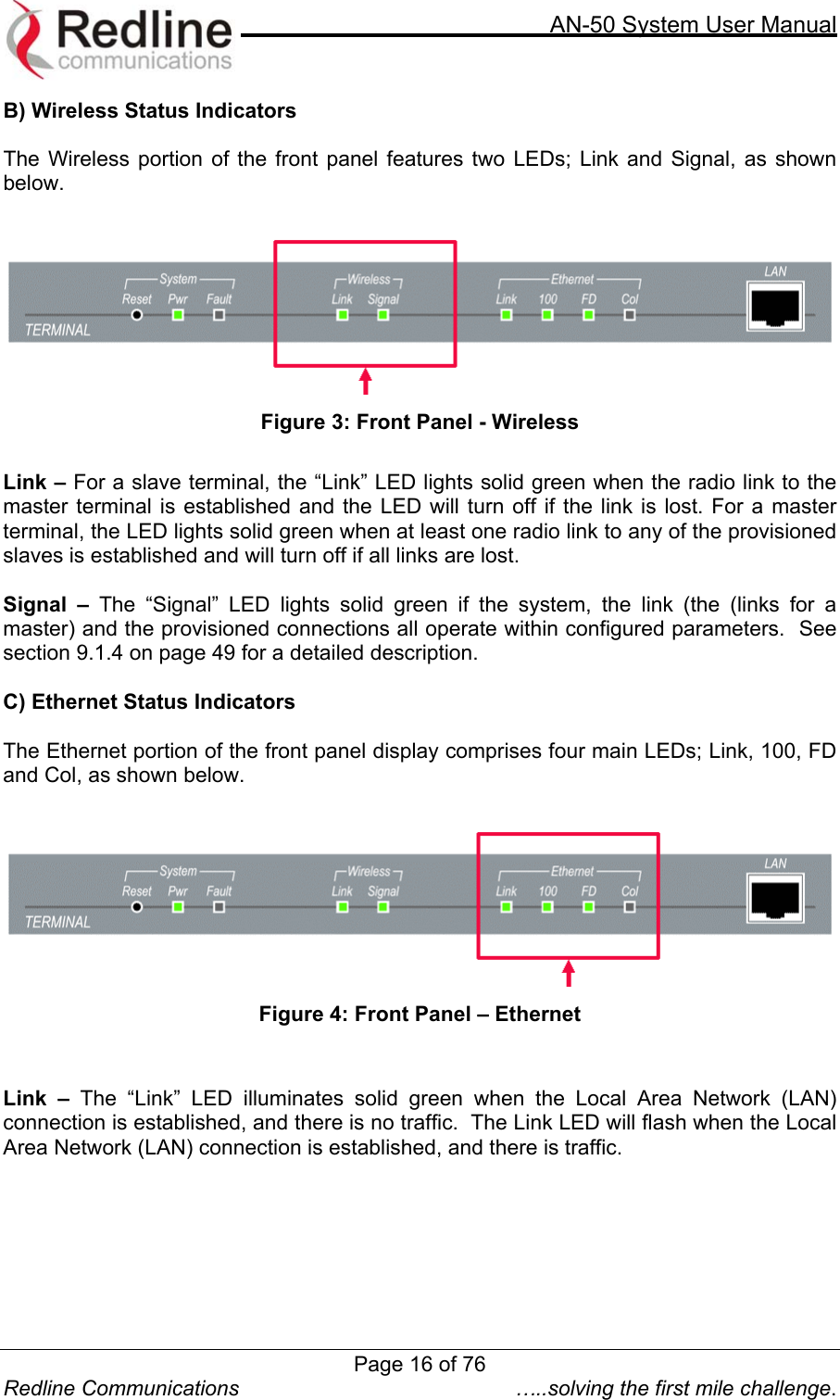     AN-50 System User Manual  Redline Communications  …..solving the first mile challenge. B) Wireless Status Indicators  The Wireless portion of the front panel features two LEDs; Link and Signal, as shown below.   Figure 3: Front Panel - Wireless  Link – For a slave terminal, the “Link” LED lights solid green when the radio link to the master terminal is established and the LED will turn off if the link is lost. For a master terminal, the LED lights solid green when at least one radio link to any of the provisioned slaves is established and will turn off if all links are lost.  Signal – The “Signal” LED lights solid green if the system, the link (the (links for a master) and the provisioned connections all operate within configured parameters.  See section 9.1.4 on page 49 for a detailed description.  C) Ethernet Status Indicators  The Ethernet portion of the front panel display comprises four main LEDs; Link, 100, FD and Col, as shown below.   Figure 4: Front Panel – Ethernet   Link – The “Link” LED illuminates solid green when the Local Area Network (LAN) connection is established, and there is no traffic.  The Link LED will flash when the Local Area Network (LAN) connection is established, and there is traffic.  Page 16 of 76