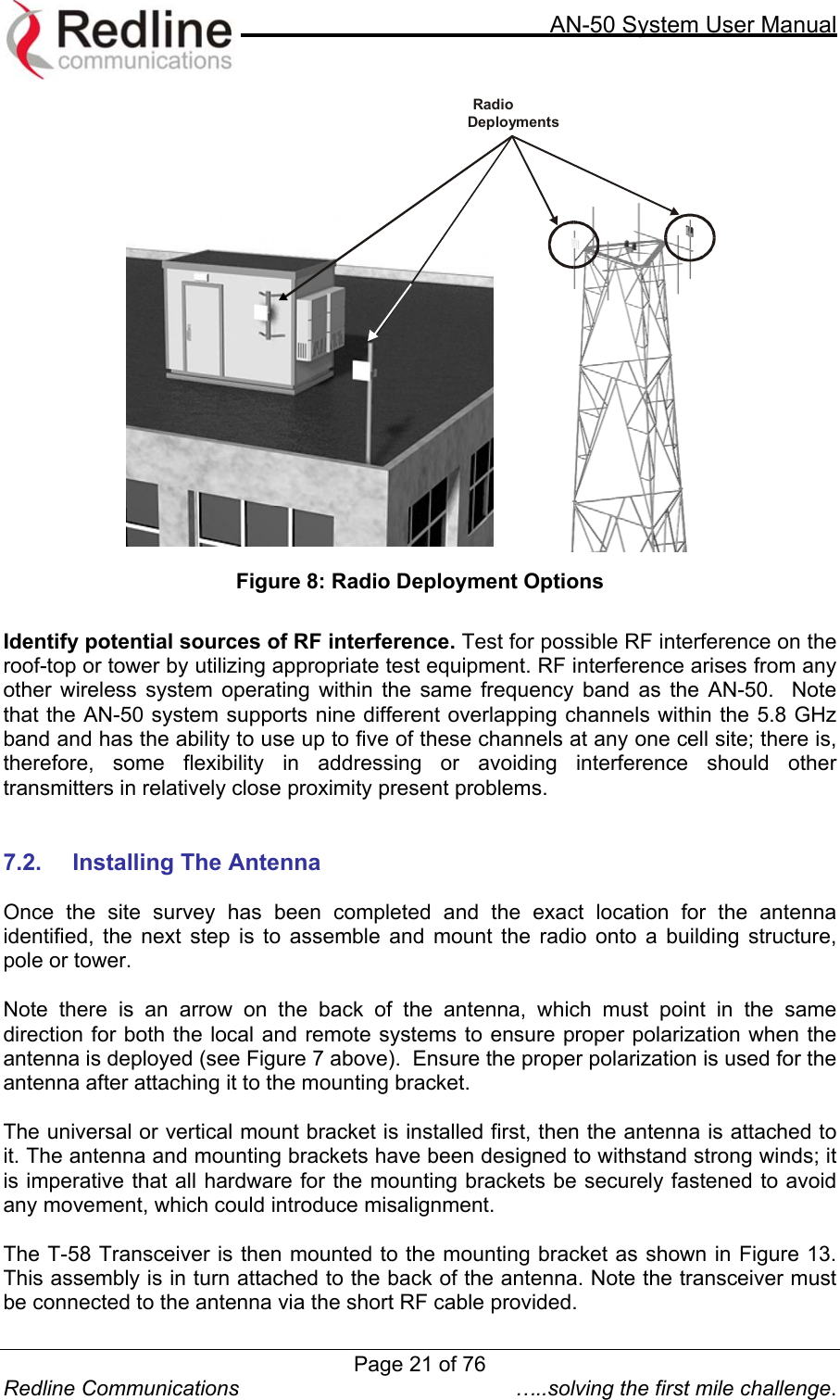     AN-50 System User Manual  Redline Communications  …..solving the first mile challenge.  RadioDeployments Figure 8: Radio Deployment Options  Identify potential sources of RF interference. Test for possible RF interference on the roof-top or tower by utilizing appropriate test equipment. RF interference arises from any other wireless system operating within the same frequency band as the AN-50.  Note that the AN-50 system supports nine different overlapping channels within the 5.8 GHz band and has the ability to use up to five of these channels at any one cell site; there is, therefore, some flexibility in addressing or avoiding interference should other transmitters in relatively close proximity present problems.       7.2.  Installing The Antenna   Once the site survey has been completed and the exact location for the antenna identified, the next step is to assemble and mount the radio onto a building structure, pole or tower.   Note there is an arrow on the back of the antenna, which must point in the same direction for both the local and remote systems to ensure proper polarization when the antenna is deployed (see Figure 7 above).  Ensure the proper polarization is used for the antenna after attaching it to the mounting bracket.  The universal or vertical mount bracket is installed first, then the antenna is attached to it. The antenna and mounting brackets have been designed to withstand strong winds; it is imperative that all hardware for the mounting brackets be securely fastened to avoid any movement, which could introduce misalignment.   The T-58 Transceiver is then mounted to the mounting bracket as shown in Figure 13.  This assembly is in turn attached to the back of the antenna. Note the transceiver must be connected to the antenna via the short RF cable provided.   Page 21 of 76