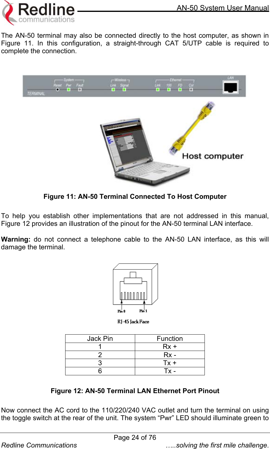     AN-50 System User Manual  Redline Communications  …..solving the first mile challenge. The AN-50 terminal may also be connected directly to the host computer, as shown in Figure 11. In this configuration, a straight-through CAT 5/UTP cable is required to complete the connection.      Figure 11: AN-50 Terminal Connected To Host Computer  To help you establish other implementations that are not addressed in this manual, Figure 12 provides an illustration of the pinout for the AN-50 terminal LAN interface.    Warning: do not connect a telephone cable to the AN-50 LAN interface, as this will damage the terminal.    Jack Pin  Function 1 Rx + 2 Rx - 3 Tx + 6 Tx -  Figure 12: AN-50 Terminal LAN Ethernet Port Pinout  Now connect the AC cord to the 110/220/240 VAC outlet and turn the terminal on using the toggle switch at the rear of the unit. The system “Pwr” LED should illuminate green to Page 24 of 76