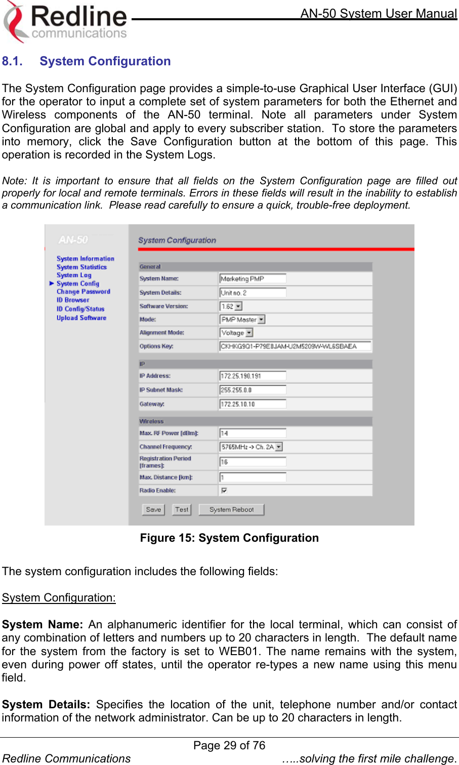     AN-50 System User Manual  Redline Communications  …..solving the first mile challenge. 8.1. System Configuration  The System Configuration page provides a simple-to-use Graphical User Interface (GUI) for the operator to input a complete set of system parameters for both the Ethernet and Wireless components of the AN-50 terminal. Note all parameters under System Configuration are global and apply to every subscriber station.  To store the parameters into memory, click the Save Configuration button at the bottom of this page. This operation is recorded in the System Logs.    Note: It is important to ensure that all fields on the System Configuration page are filled out properly for local and remote terminals. Errors in these fields will result in the inability to establish a communication link.  Please read carefully to ensure a quick, trouble-free deployment.    Figure 15: System Configuration  The system configuration includes the following fields:  System Configuration:  System Name: An alphanumeric identifier for the local terminal, which can consist of any combination of letters and numbers up to 20 characters in length.  The default name for the system from the factory is set to WEB01. The name remains with the system, even during power off states, until the operator re-types a new name using this menu field.  System Details: Specifies the location of the unit, telephone number and/or contact information of the network administrator. Can be up to 20 characters in length.  Page 29 of 76