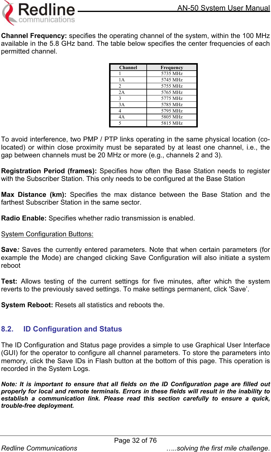     AN-50 System User Manual  Redline Communications  …..solving the first mile challenge. Channel Frequency: specifies the operating channel of the system, within the 100 MHz available in the 5.8 GHz band. The table below specifies the center frequencies of each permitted channel.   Channel  Frequency 1 5735 MHz 1A 5745 MHz 2 5755 MHz 2A 5765 MHz 3 5775 MHz 3A 5785 MHz 4 5795 MHz 4A 5805 MHz 5 5815 MHz  To avoid interference, two PMP / PTP links operating in the same physical location (co-located) or within close proximity must be separated by at least one channel, i.e., the gap between channels must be 20 MHz or more (e.g., channels 2 and 3).   Registration Period (frames): Specifies how often the Base Station needs to register with the Subscriber Station. This only needs to be configured at the Base Station  Max Distance (km): Specifies the max distance between the Base Station and the farthest Subscriber Station in the same sector.  Radio Enable: Specifies whether radio transmission is enabled.  System Configuration Buttons:  Save: Saves the currently entered parameters. Note that when certain parameters (for example the Mode) are changed clicking Save Configuration will also initiate a system reboot  Test: Allows testing of the current settings for five minutes, after which the system reverts to the previously saved settings. To make settings permanent, click &apos;Save’.  System Reboot: Resets all statistics and reboots the.   8.2. ID Configuration and Status  The ID Configuration and Status page provides a simple to use Graphical User Interface (GUI) for the operator to configure all channel parameters. To store the parameters into memory, click the Save IDs in Flash button at the bottom of this page. This operation is recorded in the System Logs.  Note: It is important to ensure that all fields on the ID Configuration page are filled out properly for local and remote terminals. Errors in these fields will result in the inability to establish a communication link. Please read this section carefully to ensure a quick, trouble-free deployment.   Page 32 of 76