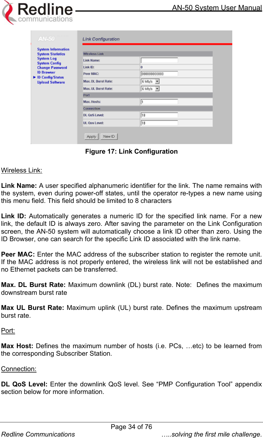     AN-50 System User Manual  Redline Communications  …..solving the first mile challenge.  Figure 17: Link Configuration  Wireless Link:  Link Name: A user specified alphanumeric identifier for the link. The name remains with the system, even during power-off states, until the operator re-types a new name using this menu field. This field should be limited to 8 characters  Link ID: Automatically generates a numeric ID for the specified link name. For a new link, the default ID is always zero. After saving the parameter on the Link Configuration screen, the AN-50 system will automatically choose a link ID other than zero. Using the ID Browser, one can search for the specific Link ID associated with the link name.  Peer MAC: Enter the MAC address of the subscriber station to register the remote unit.  If the MAC address is not properly entered, the wireless link will not be established and no Ethernet packets can be transferred.   Max. DL Burst Rate: Maximum downlink (DL) burst rate. Note:  Defines the maximum downstream burst rate  Max UL Burst Rate: Maximum uplink (UL) burst rate. Defines the maximum upstream burst rate.  Port:  Max Host: Defines the maximum number of hosts (i.e. PCs, …etc) to be learned from the corresponding Subscriber Station.  Connection:  DL QoS Level: Enter the downlink QoS level. See “PMP Configuration Tool” appendix section below for more information.  Page 34 of 76