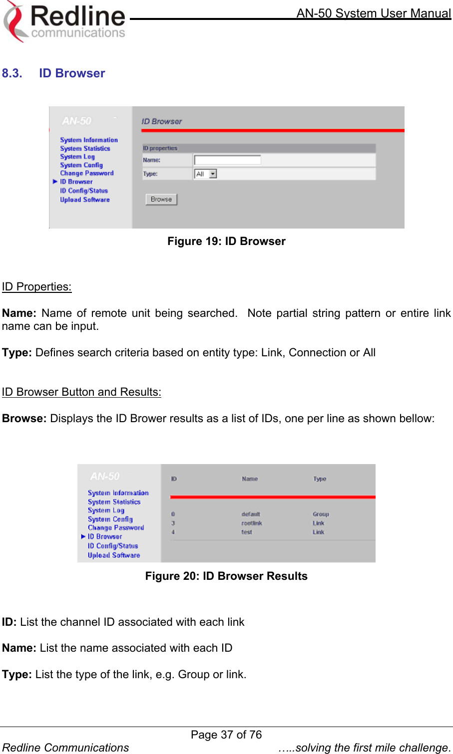     AN-50 System User Manual  Redline Communications  …..solving the first mile challenge.  8.3. ID Browser    Figure 19: ID Browser   ID Properties:  Name: Name of remote unit being searched.  Note partial string pattern or entire link name can be input.  Type: Defines search criteria based on entity type: Link, Connection or All   ID Browser Button and Results:  Browse: Displays the ID Brower results as a list of IDs, one per line as shown bellow:     Figure 20: ID Browser Results   ID: List the channel ID associated with each link  Name: List the name associated with each ID  Type: List the type of the link, e.g. Group or link. Page 37 of 76