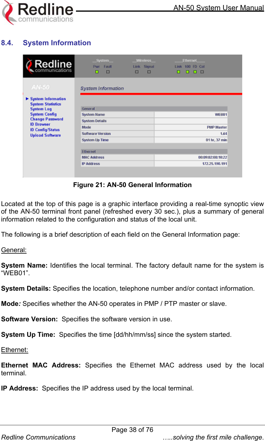     AN-50 System User Manual  Redline Communications  …..solving the first mile challenge.  8.4.  System Information    Figure 21: AN-50 General Information  Located at the top of this page is a graphic interface providing a real-time synoptic view of the AN-50 terminal front panel (refreshed every 30 sec.), plus a summary of general information related to the configuration and status of the local unit.   The following is a brief description of each field on the General Information page:  General:  System Name: Identifies the local terminal. The factory default name for the system is “WEB01”.  System Details: Specifies the location, telephone number and/or contact information.  Mode: Specifies whether the AN-50 operates in PMP / PTP master or slave.  Software Version:  Specifies the software version in use.  System Up Time:  Specifies the time [dd/hh/mm/ss] since the system started.  Ethernet:  Ethernet MAC Address: Specifies the Ethernet MAC address used by the local terminal.  IP Address:  Specifies the IP address used by the local terminal.  Page 38 of 76