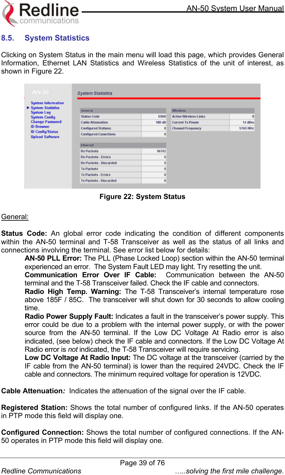     AN-50 System User Manual  Redline Communications  …..solving the first mile challenge. 8.5.  System Statistics   Clicking on System Status in the main menu will load this page, which provides General Information, Ethernet LAN Statistics and Wireless Statistics of the unit of interest, as shown in Figure 22.   Figure 22: System Status  General:  Status Code: An global error code indicating the condition of different components within the AN-50 terminal and T-58 Transceiver as well as the status of all links and connections involving the terminal. See error list below for details: AN-50 PLL Error: The PLL (Phase Locked Loop) section within the AN-50 terminal experienced an error.  The System Fault LED may light. Try resetting the unit. Communication Error Over IF Cable:  Communication between the AN-50 terminal and the T-58 Transceiver failed. Check the IF cable and connectors. Radio High Temp. Warning: The T-58 Transceiver’s internal temperature rose above 185F / 85C.  The transceiver will shut down for 30 seconds to allow cooling time. Radio Power Supply Fault: Indicates a fault in the transceiver’s power supply. This error could be due to a problem with the internal power supply, or with the power source from the AN-50 terminal. If the Low DC Voltage At Radio error is also indicated, (see below) check the IF cable and connectors. If the Low DC Voltage At Radio error is not indicated, the T-58 Transceiver will require servicing. Low DC Voltage At Radio Input: The DC voltage at the transceiver (carried by the IF cable from the AN-50 terminal) is lower than the required 24VDC. Check the IF cable and connectors. The minimum required voltage for operation is 12VDC.  Cable Attenuation:  Indicates the attenuation of the signal over the IF cable.  Registered Station: Shows the total number of configured links. If the AN-50 operates in PTP mode this field will display one.  Configured Connection: Shows the total number of configured connections. If the AN-50 operates in PTP mode this field will display one. Page 39 of 76