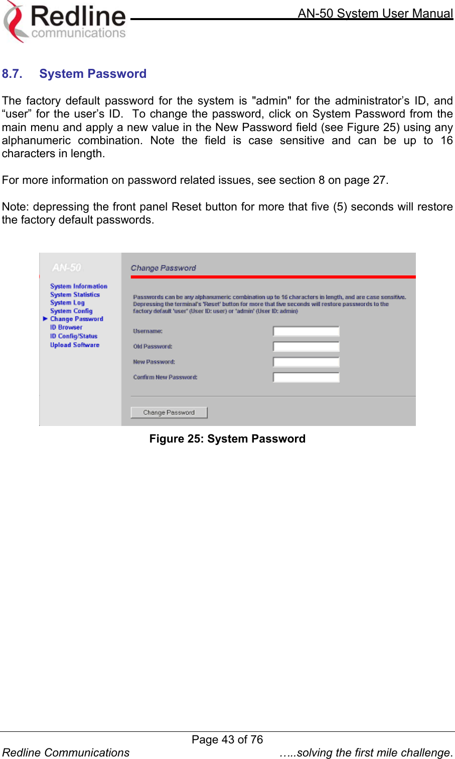     AN-50 System User Manual  Redline Communications  …..solving the first mile challenge.  8.7. System Password  The factory default password for the system is &quot;admin&quot; for the administrator’s ID, and “user” for the user’s ID.  To change the password, click on System Password from the main menu and apply a new value in the New Password field (see Figure 25) using any alphanumeric combination. Note the field is case sensitive and can be up to 16 characters in length.   For more information on password related issues, see section 8 on page 27.  Note: depressing the front panel Reset button for more that five (5) seconds will restore the factory default passwords.     Figure 25: System Password  Page 43 of 76