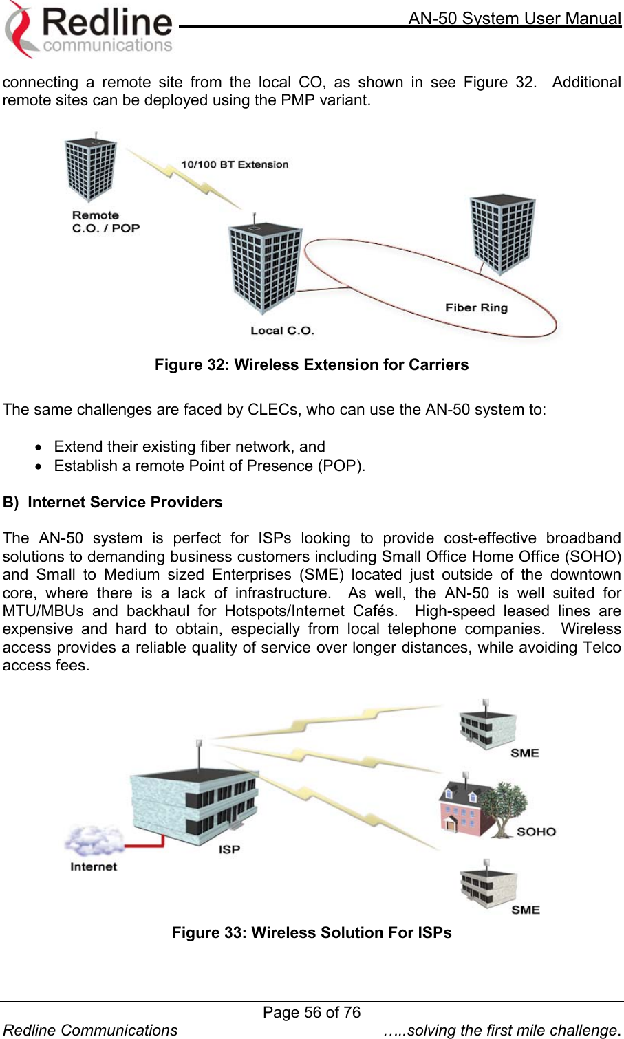     AN-50 System User Manual  Redline Communications  …..solving the first mile challenge. connecting a remote site from the local CO, as shown in see Figure 32.  Additional remote sites can be deployed using the PMP variant.     Figure 32: Wireless Extension for Carriers  The same challenges are faced by CLECs, who can use the AN-50 system to:   •  Extend their existing fiber network, and  •  Establish a remote Point of Presence (POP).     B)  Internet Service Providers  The AN-50 system is perfect for ISPs looking to provide cost-effective broadband solutions to demanding business customers including Small Office Home Office (SOHO) and Small to Medium sized Enterprises (SME) located just outside of the downtown core, where there is a lack of infrastructure.  As well, the AN-50 is well suited for MTU/MBUs and backhaul for Hotspots/Internet Cafés.  High-speed leased lines are expensive and hard to obtain, especially from local telephone companies.  Wireless access provides a reliable quality of service over longer distances, while avoiding Telco access fees.     Figure 33: Wireless Solution For ISPs   Page 56 of 76
