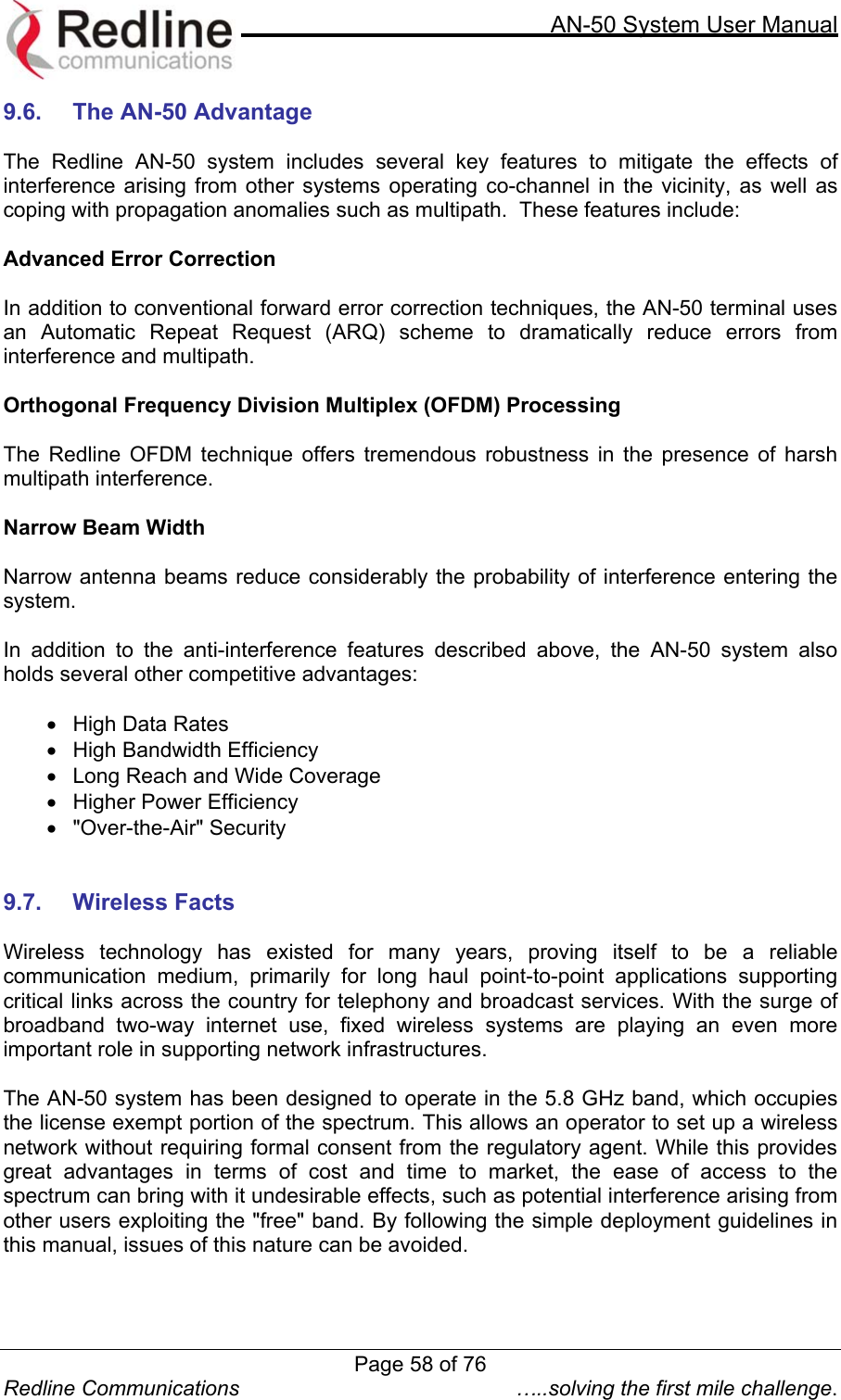     AN-50 System User Manual  Redline Communications  …..solving the first mile challenge. 9.6.  The AN-50 Advantage  The Redline AN-50 system includes several key features to mitigate the effects of interference arising from other systems operating co-channel in the vicinity, as well as coping with propagation anomalies such as multipath.  These features include:  Advanced Error Correction   In addition to conventional forward error correction techniques, the AN-50 terminal uses an Automatic Repeat Request (ARQ) scheme to dramatically reduce errors from interference and multipath.  Orthogonal Frequency Division Multiplex (OFDM) Processing  The Redline OFDM technique offers tremendous robustness in the presence of harsh multipath interference.  Narrow Beam Width  Narrow antenna beams reduce considerably the probability of interference entering the system.  In addition to the anti-interference features described above, the AN-50 system also holds several other competitive advantages:  •  High Data Rates  •  High Bandwidth Efficiency  •  Long Reach and Wide Coverage •  Higher Power Efficiency •  &quot;Over-the-Air&quot; Security   9.7. Wireless Facts  Wireless technology has existed for many years, proving itself to be a reliable communication medium, primarily for long haul point-to-point applications supporting critical links across the country for telephony and broadcast services. With the surge of broadband two-way internet use, fixed wireless systems are playing an even more important role in supporting network infrastructures.      The AN-50 system has been designed to operate in the 5.8 GHz band, which occupies the license exempt portion of the spectrum. This allows an operator to set up a wireless network without requiring formal consent from the regulatory agent. While this provides great advantages in terms of cost and time to market, the ease of access to the spectrum can bring with it undesirable effects, such as potential interference arising from other users exploiting the &quot;free&quot; band. By following the simple deployment guidelines in this manual, issues of this nature can be avoided.   Page 58 of 76