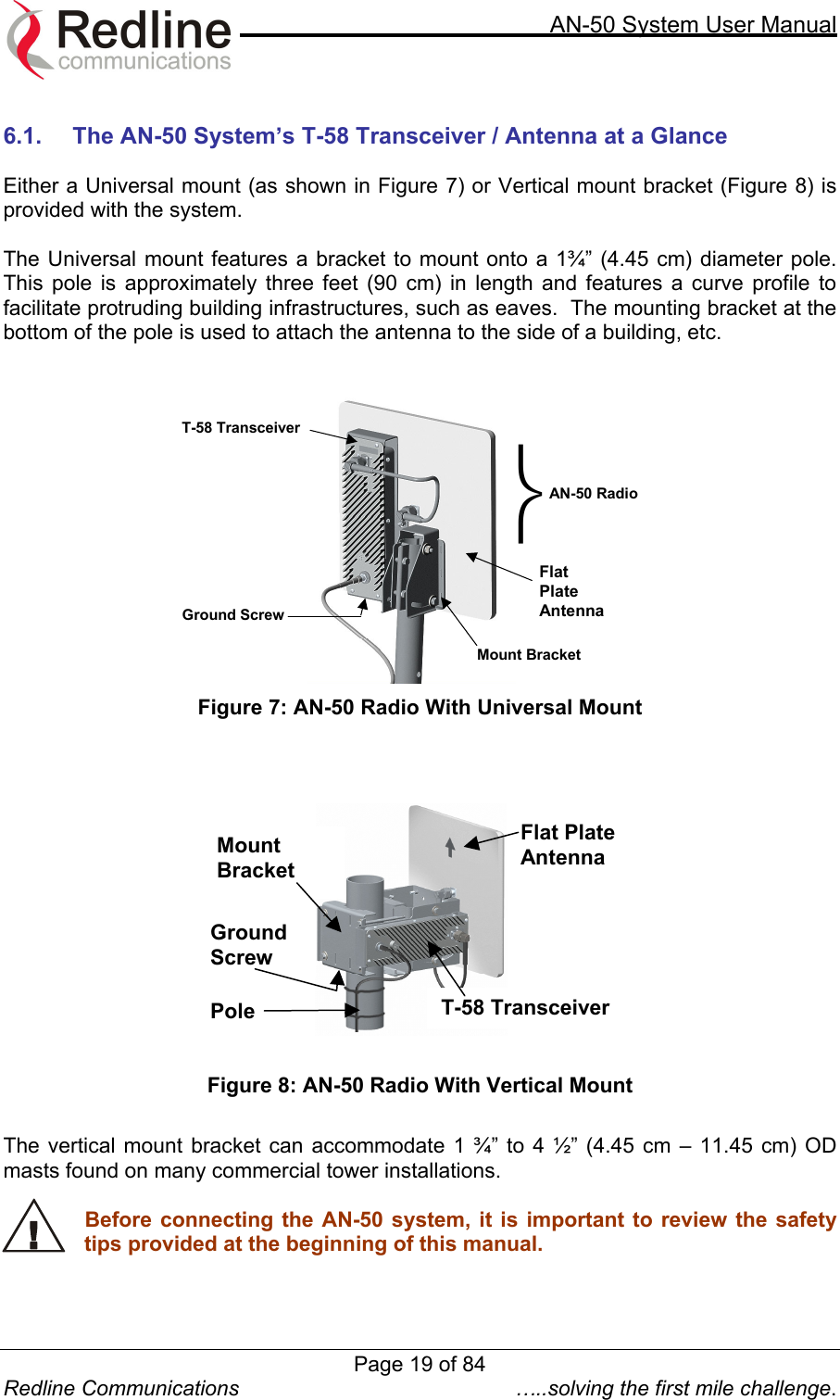     AN-50 System User Manual  Redline Communications  …..solving the first mile challenge.  6.1.  The AN-50 System’s T-58 Transceiver / Antenna at a Glance  Either a Universal mount (as shown in Figure 7) or Vertical mount bracket (Figure 8) is provided with the system.    The Universal mount features a bracket to mount onto a 1¾” (4.45 cm) diameter pole. This pole is approximately three feet (90 cm) in length and features a curve profile to facilitate protruding building infrastructures, such as eaves.  The mounting bracket at the bottom of the pole is used to attach the antenna to the side of a building, etc.     FlatPlate Antenna T-58 Transceiver AN-50 RadioGround Screw Mount Bracket  Figure 7: AN-50 Radio With Universal Mount     Ground Screw Flat Plate Antenna T-58 Transceiver Mount Bracket Pole    Figure 8: AN-50 Radio With Vertical Mount  The vertical mount bracket can accommodate 1 ¾” to 4 ½” (4.45 cm – 11.45 cm) OD masts found on many commercial tower installations.    Before connecting the AN-50 system, it is important to review the safety tips provided at the beginning of this manual.  Page 19 of 84
