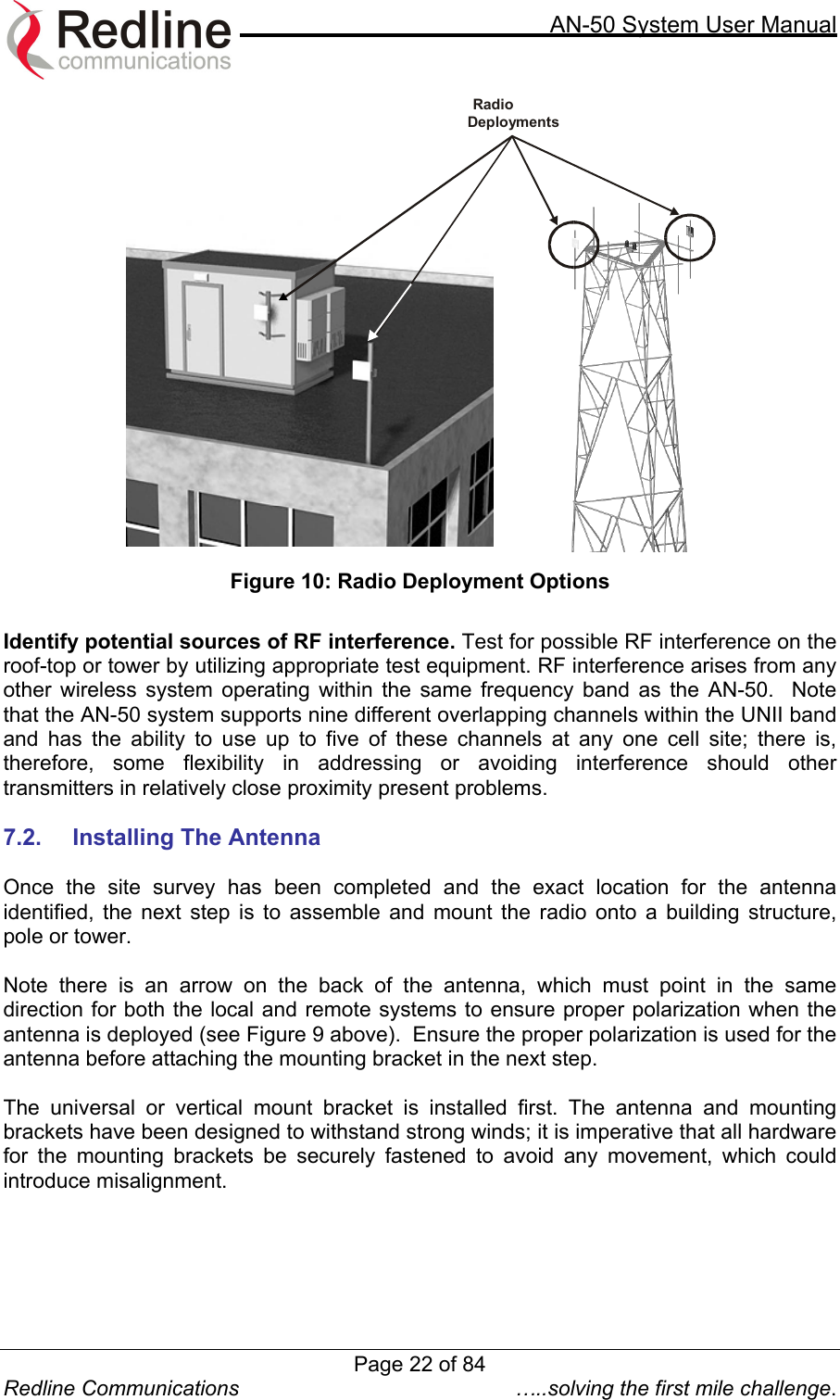     AN-50 System User Manual  Redline Communications  …..solving the first mile challenge.  RadioDeployments Figure 10: Radio Deployment Options  Identify potential sources of RF interference. Test for possible RF interference on the roof-top or tower by utilizing appropriate test equipment. RF interference arises from any other wireless system operating within the same frequency band as the AN-50.  Note that the AN-50 system supports nine different overlapping channels within the UNII band and has the ability to use up to five of these channels at any one cell site; there is, therefore, some flexibility in addressing or avoiding interference should other transmitters in relatively close proximity present problems.      7.2.  Installing The Antenna   Once the site survey has been completed and the exact location for the antenna identified, the next step is to assemble and mount the radio onto a building structure, pole or tower.   Note there is an arrow on the back of the antenna, which must point in the same direction for both the local and remote systems to ensure proper polarization when the antenna is deployed (see Figure 9 above).  Ensure the proper polarization is used for the antenna before attaching the mounting bracket in the next step.  The universal or vertical mount bracket is installed first. The antenna and mounting brackets have been designed to withstand strong winds; it is imperative that all hardware for the mounting brackets be securely fastened to avoid any movement, which could introduce misalignment.   Page 22 of 84