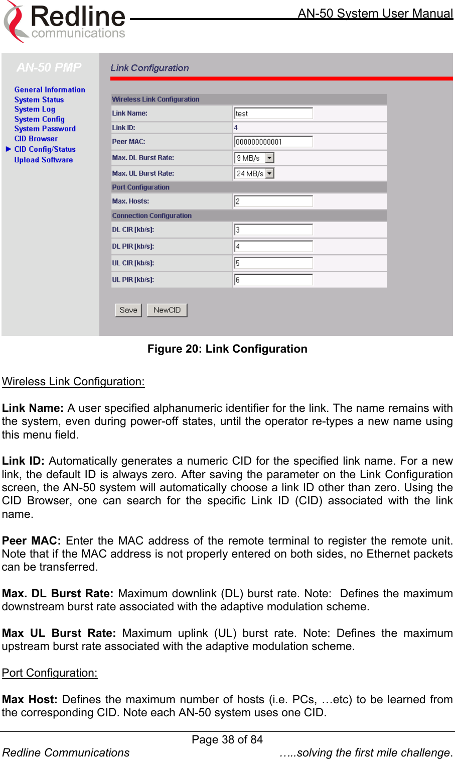     AN-50 System User Manual  Redline Communications  …..solving the first mile challenge.  Figure 20: Link Configuration  Wireless Link Configuration:  Link Name: A user specified alphanumeric identifier for the link. The name remains with the system, even during power-off states, until the operator re-types a new name using this menu field.  Link ID: Automatically generates a numeric CID for the specified link name. For a new link, the default ID is always zero. After saving the parameter on the Link Configuration screen, the AN-50 system will automatically choose a link ID other than zero. Using the CID Browser, one can search for the specific Link ID (CID) associated with the link name.  Peer MAC: Enter the MAC address of the remote terminal to register the remote unit.  Note that if the MAC address is not properly entered on both sides, no Ethernet packets can be transferred.   Max. DL Burst Rate: Maximum downlink (DL) burst rate. Note:  Defines the maximum downstream burst rate associated with the adaptive modulation scheme.  Max UL Burst Rate: Maximum uplink (UL) burst rate. Note: Defines the maximum upstream burst rate associated with the adaptive modulation scheme.  Port Configuration:  Max Host: Defines the maximum number of hosts (i.e. PCs, …etc) to be learned from the corresponding CID. Note each AN-50 system uses one CID. Page 38 of 84