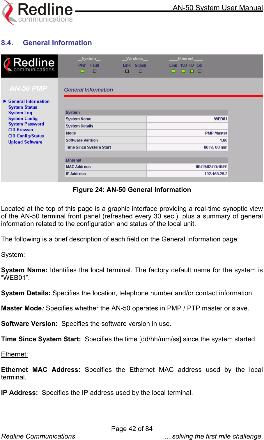    AN-50 System User Manual  Redline Communications  …..solving the first mile challenge.  8.4. General Information    Figure 24: AN-50 General Information  Located at the top of this page is a graphic interface providing a real-time synoptic view of the AN-50 terminal front panel (refreshed every 30 sec.), plus a summary of general information related to the configuration and status of the local unit.   The following is a brief description of each field on the General Information page:  System:  System Name: Identifies the local terminal. The factory default name for the system is “WEB01”.  System Details: Specifies the location, telephone number and/or contact information.  Master Mode: Specifies whether the AN-50 operates in PMP / PTP master or slave.  Software Version:  Specifies the software version in use.  Time Since System Start:  Specifies the time [dd/hh/mm/ss] since the system started.  Ethernet:  Ethernet MAC Address: Specifies the Ethernet MAC address used by the local terminal.  IP Address:  Specifies the IP address used by the local terminal.  Page 42 of 84