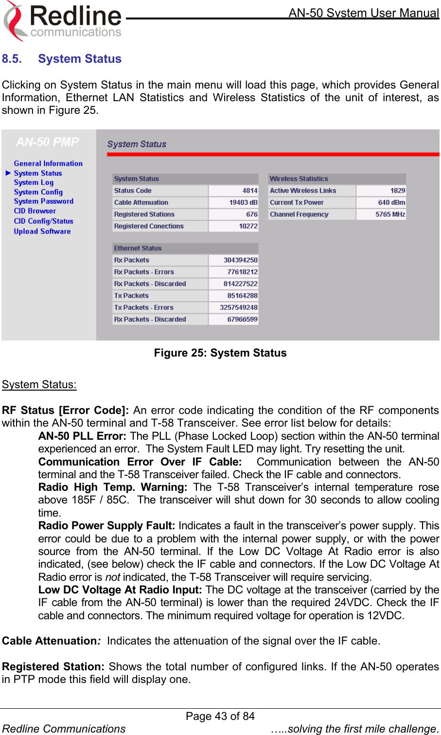     AN-50 System User Manual  Redline Communications  …..solving the first mile challenge. 8.5.  System Status   Clicking on System Status in the main menu will load this page, which provides General Information, Ethernet LAN Statistics and Wireless Statistics of the unit of interest, as shown in Figure 25.   Figure 25: System Status  System Status:  RF Status [Error Code]: An error code indicating the condition of the RF components within the AN-50 terminal and T-58 Transceiver. See error list below for details: AN-50 PLL Error: The PLL (Phase Locked Loop) section within the AN-50 terminal experienced an error.  The System Fault LED may light. Try resetting the unit. Communication Error Over IF Cable:  Communication between the AN-50 terminal and the T-58 Transceiver failed. Check the IF cable and connectors. Radio High Temp. Warning: The T-58 Transceiver’s internal temperature rose above 185F / 85C.  The transceiver will shut down for 30 seconds to allow cooling time. Radio Power Supply Fault: Indicates a fault in the transceiver’s power supply. This error could be due to a problem with the internal power supply, or with the power source from the AN-50 terminal. If the Low DC Voltage At Radio error is also indicated, (see below) check the IF cable and connectors. If the Low DC Voltage At Radio error is not indicated, the T-58 Transceiver will require servicing. Low DC Voltage At Radio Input: The DC voltage at the transceiver (carried by the IF cable from the AN-50 terminal) is lower than the required 24VDC. Check the IF cable and connectors. The minimum required voltage for operation is 12VDC.  Cable Attenuation:  Indicates the attenuation of the signal over the IF cable.  Registered Station: Shows the total number of configured links. If the AN-50 operates in PTP mode this field will display one.  Page 43 of 84