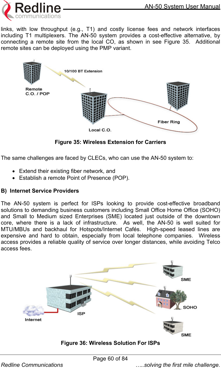     AN-50 System User Manual  Redline Communications  …..solving the first mile challenge. links, with low throughput (e.g., T1) and costly license fees and network interfaces including T1 multiplexers. The AN-50 system provides a cost-effective alternative, by connecting a remote site from the local CO, as shown in see Figure 35.  Additional remote sites can be deployed using the PMP variant.     Figure 35: Wireless Extension for Carriers  The same challenges are faced by CLECs, who can use the AN-50 system to:   •  Extend their existing fiber network, and  •  Establish a remote Point of Presence (POP).     B)  Internet Service Providers  The AN-50 system is perfect for ISPs looking to provide cost-effective broadband solutions to demanding business customers including Small Office Home Office (SOHO) and Small to Medium sized Enterprises (SME) located just outside of the downtown core, where there is a lack of infrastructure.  As well, the AN-50 is well suited for MTU/MBUs and backhaul for Hotspots/Internet Cafés.  High-speed leased lines are expensive and hard to obtain, especially from local telephone companies.  Wireless access provides a reliable quality of service over longer distances, while avoiding Telco access fees.     Figure 36: Wireless Solution For ISPs Page 60 of 84