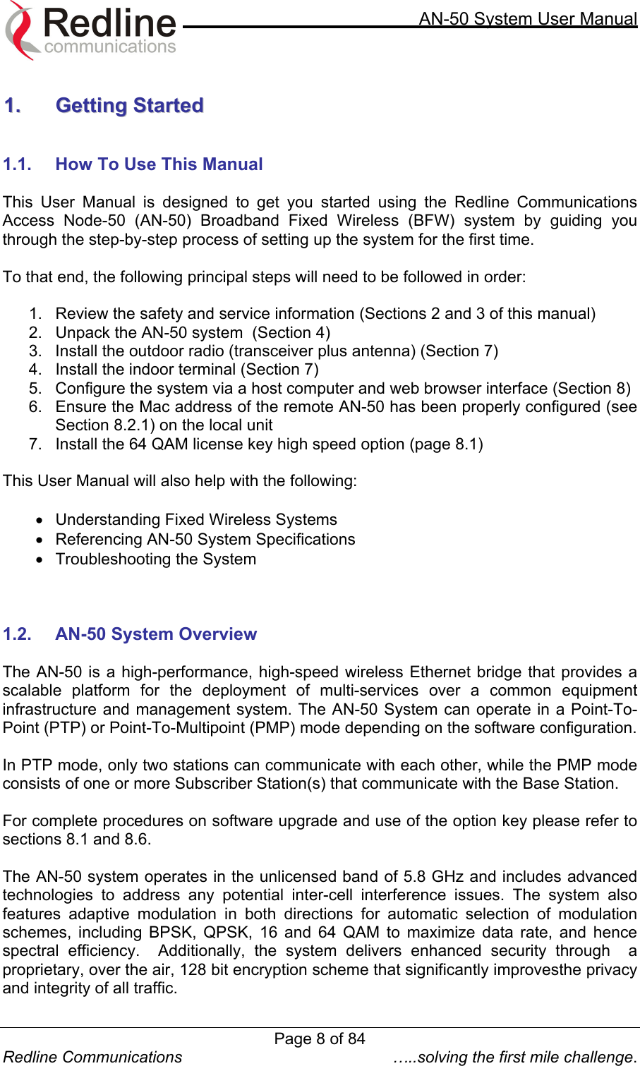     AN-50 System User Manual  Redline Communications  …..solving the first mile challenge.  11..  GGeettttiinngg  SSttaarrtteedd    1.1.  How To Use This Manual  This User Manual is designed to get you started using the Redline Communications Access Node-50 (AN-50) Broadband Fixed Wireless (BFW) system by guiding you through the step-by-step process of setting up the system for the first time.   To that end, the following principal steps will need to be followed in order:  1.  Review the safety and service information (Sections 2 and 3 of this manual) 2.  Unpack the AN-50 system  (Section 4) 3.  Install the outdoor radio (transceiver plus antenna) (Section 7) 4.  Install the indoor terminal (Section 7) 5.  Configure the system via a host computer and web browser interface (Section 8) 6.  Ensure the Mac address of the remote AN-50 has been properly configured (see Section 8.2.1) on the local unit 7.  Install the 64 QAM license key high speed option (page 8.1)  This User Manual will also help with the following:  •  Understanding Fixed Wireless Systems •  Referencing AN-50 System Specifications •  Troubleshooting the System    1.2.  AN-50 System Overview  The AN-50 is a high-performance, high-speed wireless Ethernet bridge that provides a scalable platform for the deployment of multi-services over a common equipment infrastructure and management system. The AN-50 System can operate in a Point-To-Point (PTP) or Point-To-Multipoint (PMP) mode depending on the software configuration.  In PTP mode, only two stations can communicate with each other, while the PMP mode consists of one or more Subscriber Station(s) that communicate with the Base Station.  For complete procedures on software upgrade and use of the option key please refer to sections 8.1 and 8.6.  The AN-50 system operates in the unlicensed band of 5.8 GHz and includes advanced technologies to address any potential inter-cell interference issues. The system also features adaptive modulation in both directions for automatic selection of modulation schemes, including BPSK, QPSK, 16 and 64 QAM to maximize data rate, and hence spectral efficiency.  Additionally, the system delivers enhanced security through  a proprietary, over the air, 128 bit encryption scheme that significantly improvesthe privacy and integrity of all traffic. Page 8 of 84
