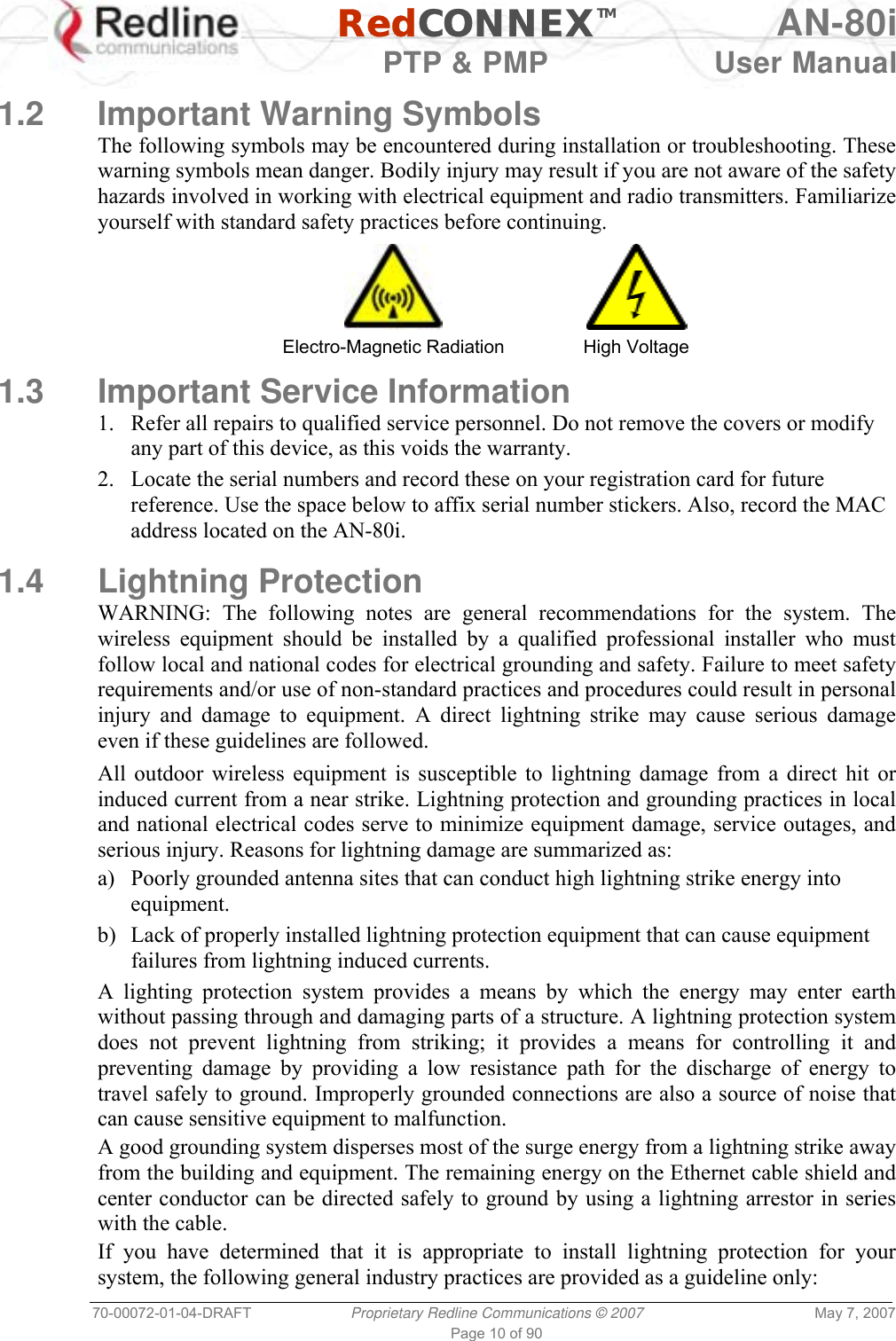   RedCONNEXTM AN-80i   PTP &amp; PMP  User Manual 70-00072-01-04-DRAFT  Proprietary Redline Communications © 2007  May 7, 2007 Page 10 of 90  1.2 Important Warning Symbols The following symbols may be encountered during installation or troubleshooting. These warning symbols mean danger. Bodily injury may result if you are not aware of the safety hazards involved in working with electrical equipment and radio transmitters. Familiarize yourself with standard safety practices before continuing.   Electro-Magnetic Radiation  High Voltage 1.3  Important Service Information 1.  Refer all repairs to qualified service personnel. Do not remove the covers or modify any part of this device, as this voids the warranty. 2.  Locate the serial numbers and record these on your registration card for future reference. Use the space below to affix serial number stickers. Also, record the MAC address located on the AN-80i.  1.4 Lightning Protection WARNING: The following notes are general recommendations for the system. The wireless equipment should be installed by a qualified professional installer who must follow local and national codes for electrical grounding and safety. Failure to meet safety requirements and/or use of non-standard practices and procedures could result in personal injury and damage to equipment. A direct lightning strike may cause serious damage even if these guidelines are followed. All outdoor wireless equipment is susceptible to lightning damage from a direct hit or induced current from a near strike. Lightning protection and grounding practices in local and national electrical codes serve to minimize equipment damage, service outages, and serious injury. Reasons for lightning damage are summarized as: a)  Poorly grounded antenna sites that can conduct high lightning strike energy into equipment. b)  Lack of properly installed lightning protection equipment that can cause equipment failures from lightning induced currents. A lighting protection system provides a means by which the energy may enter earth without passing through and damaging parts of a structure. A lightning protection system does not prevent lightning from striking; it provides a means for controlling it and preventing damage by providing a low resistance path for the discharge of energy to travel safely to ground. Improperly grounded connections are also a source of noise that can cause sensitive equipment to malfunction. A good grounding system disperses most of the surge energy from a lightning strike away from the building and equipment. The remaining energy on the Ethernet cable shield and center conductor can be directed safely to ground by using a lightning arrestor in series with the cable. If you have determined that it is appropriate to install lightning protection for your system, the following general industry practices are provided as a guideline only: 
