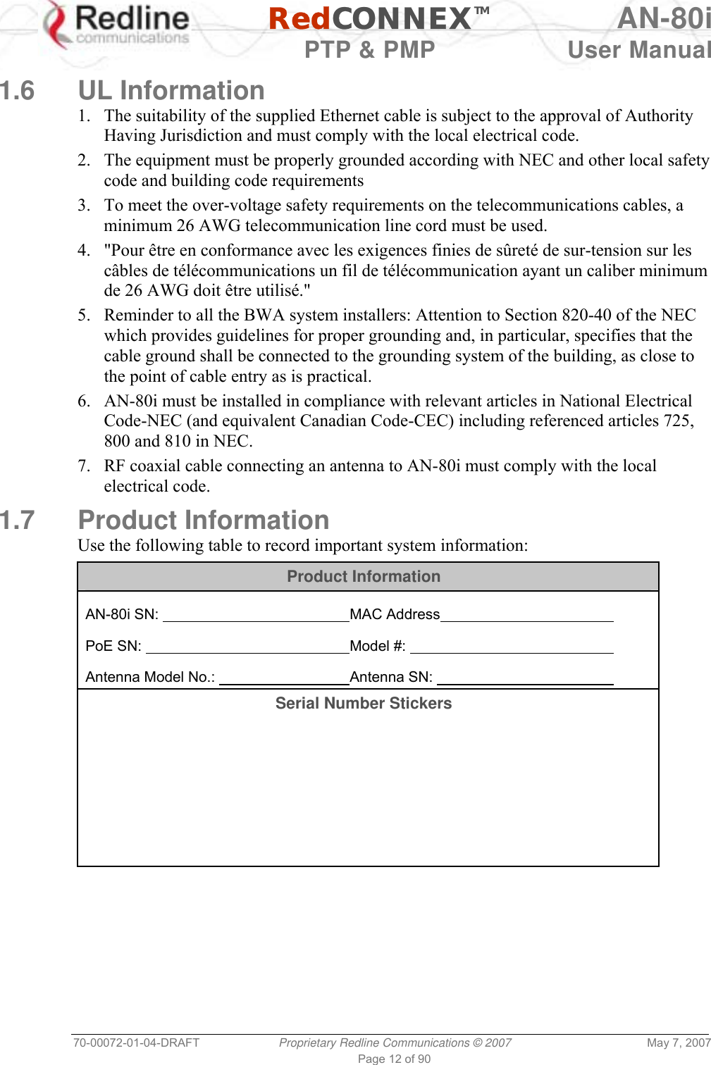   RedCONNEXTM AN-80i   PTP &amp; PMP  User Manual 70-00072-01-04-DRAFT  Proprietary Redline Communications © 2007  May 7, 2007 Page 12 of 90  1.6 UL Information 1.  The suitability of the supplied Ethernet cable is subject to the approval of Authority Having Jurisdiction and must comply with the local electrical code. 2.  The equipment must be properly grounded according with NEC and other local safety code and building code requirements 3.  To meet the over-voltage safety requirements on the telecommunications cables, a minimum 26 AWG telecommunication line cord must be used. 4.  &quot;Pour être en conformance avec les exigences finies de sûreté de sur-tension sur les câbles de télécommunications un fil de télécommunication ayant un caliber minimum de 26 AWG doit être utilisé.&quot; 5.  Reminder to all the BWA system installers: Attention to Section 820-40 of the NEC which provides guidelines for proper grounding and, in particular, specifies that the cable ground shall be connected to the grounding system of the building, as close to the point of cable entry as is practical. 6.  AN-80i must be installed in compliance with relevant articles in National Electrical Code-NEC (and equivalent Canadian Code-CEC) including referenced articles 725, 800 and 810 in NEC. 7.  RF coaxial cable connecting an antenna to AN-80i must comply with the local electrical code. 1.7 Product Information Use the following table to record important system information: Product Information  AN-80i SN:         MAC Address      PoE SN:         Model #:           Antenna Model No.:       Antenna SN:      Serial Number Stickers        