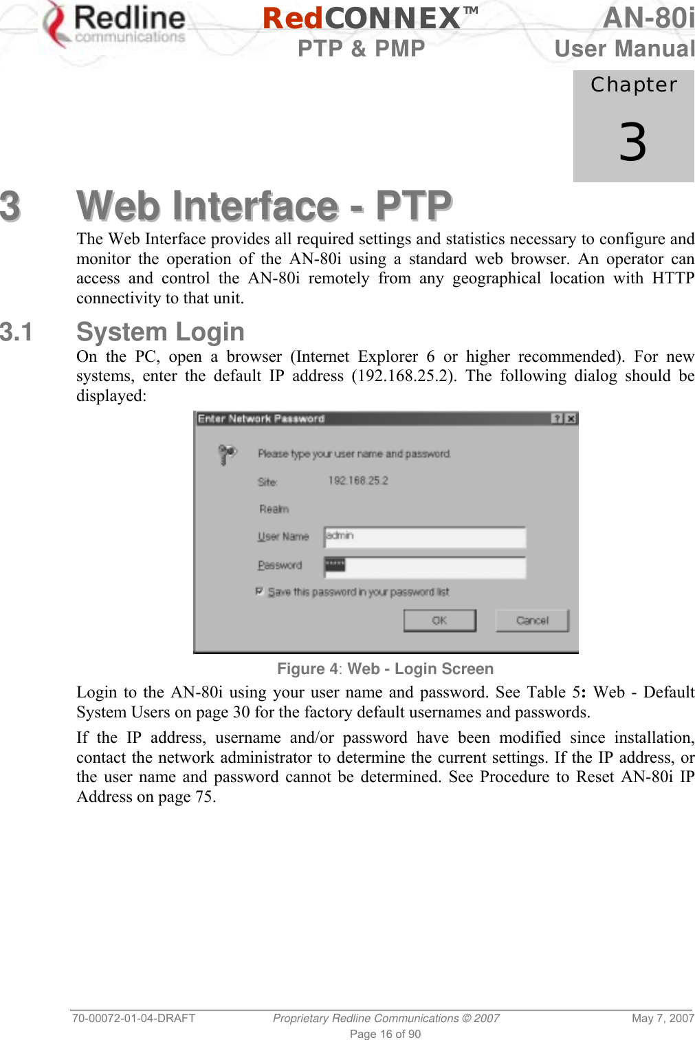   RedCONNEXTM AN-80i   PTP &amp; PMP  User Manual 70-00072-01-04-DRAFT  Proprietary Redline Communications © 2007  May 7, 2007 Page 16 of 90            Chapter 3 33  WWeebb  IInntteerrffaaccee  --  PPTTPP  The Web Interface provides all required settings and statistics necessary to configure and monitor the operation of the AN-80i using a standard web browser. An operator can access and control the AN-80i remotely from any geographical location with HTTP connectivity to that unit. 3.1 System Login On the PC, open a browser (Internet Explorer 6 or higher recommended). For new systems, enter the default IP address (192.168.25.2). The following dialog should be displayed:  Figure 4: Web - Login Screen Login to the AN-80i using your user name and password. See Table 5: Web - Default System Users on page 30 for the factory default usernames and passwords. If the IP address, username and/or password have been modified since installation, contact the network administrator to determine the current settings. If the IP address, or the user name and password cannot be determined. See Procedure to Reset AN-80i IP Address on page 75. 