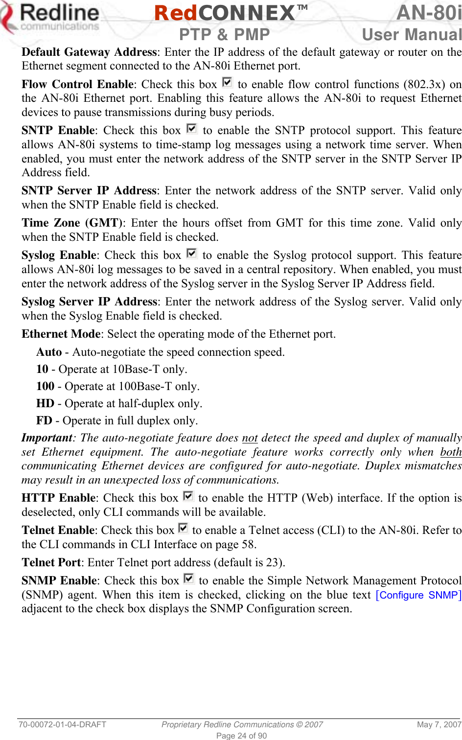  RedCONNEXTM AN-80i   PTP &amp; PMP  User Manual 70-00072-01-04-DRAFT  Proprietary Redline Communications © 2007  May 7, 2007 Page 24 of 90 Default Gateway Address: Enter the IP address of the default gateway or router on the Ethernet segment connected to the AN-80i Ethernet port. Flow Control Enable: Check this box   to enable flow control functions (802.3x) on the AN-80i Ethernet port. Enabling this feature allows the AN-80i to request Ethernet devices to pause transmissions during busy periods. SNTP Enable: Check this box   to enable the SNTP protocol support. This feature allows AN-80i systems to time-stamp log messages using a network time server. When enabled, you must enter the network address of the SNTP server in the SNTP Server IP Address field.  SNTP Server IP Address: Enter the network address of the SNTP server. Valid only when the SNTP Enable field is checked. Time Zone (GMT): Enter the hours offset from GMT for this time zone. Valid only when the SNTP Enable field is checked. Syslog Enable: Check this box   to enable the Syslog protocol support. This feature allows AN-80i log messages to be saved in a central repository. When enabled, you must enter the network address of the Syslog server in the Syslog Server IP Address field. Syslog Server IP Address: Enter the network address of the Syslog server. Valid only when the Syslog Enable field is checked. Ethernet Mode: Select the operating mode of the Ethernet port. Auto - Auto-negotiate the speed connection speed. 10 - Operate at 10Base-T only. 100 - Operate at 100Base-T only. HD - Operate at half-duplex only. FD - Operate in full duplex only. Important: The auto-negotiate feature does not detect the speed and duplex of manually set Ethernet equipment. The auto-negotiate feature works correctly only when both communicating Ethernet devices are configured for auto-negotiate. Duplex mismatches may result in an unexpected loss of communications. HTTP Enable: Check this box   to enable the HTTP (Web) interface. If the option is deselected, only CLI commands will be available. Telnet Enable: Check this box   to enable a Telnet access (CLI) to the AN-80i. Refer to the CLI commands in CLI Interface on page 58. Telnet Port: Enter Telnet port address (default is 23). SNMP Enable: Check this box   to enable the Simple Network Management Protocol (SNMP) agent. When this item is checked, clicking on the blue text [Configure SNMP] adjacent to the check box displays the SNMP Configuration screen. 