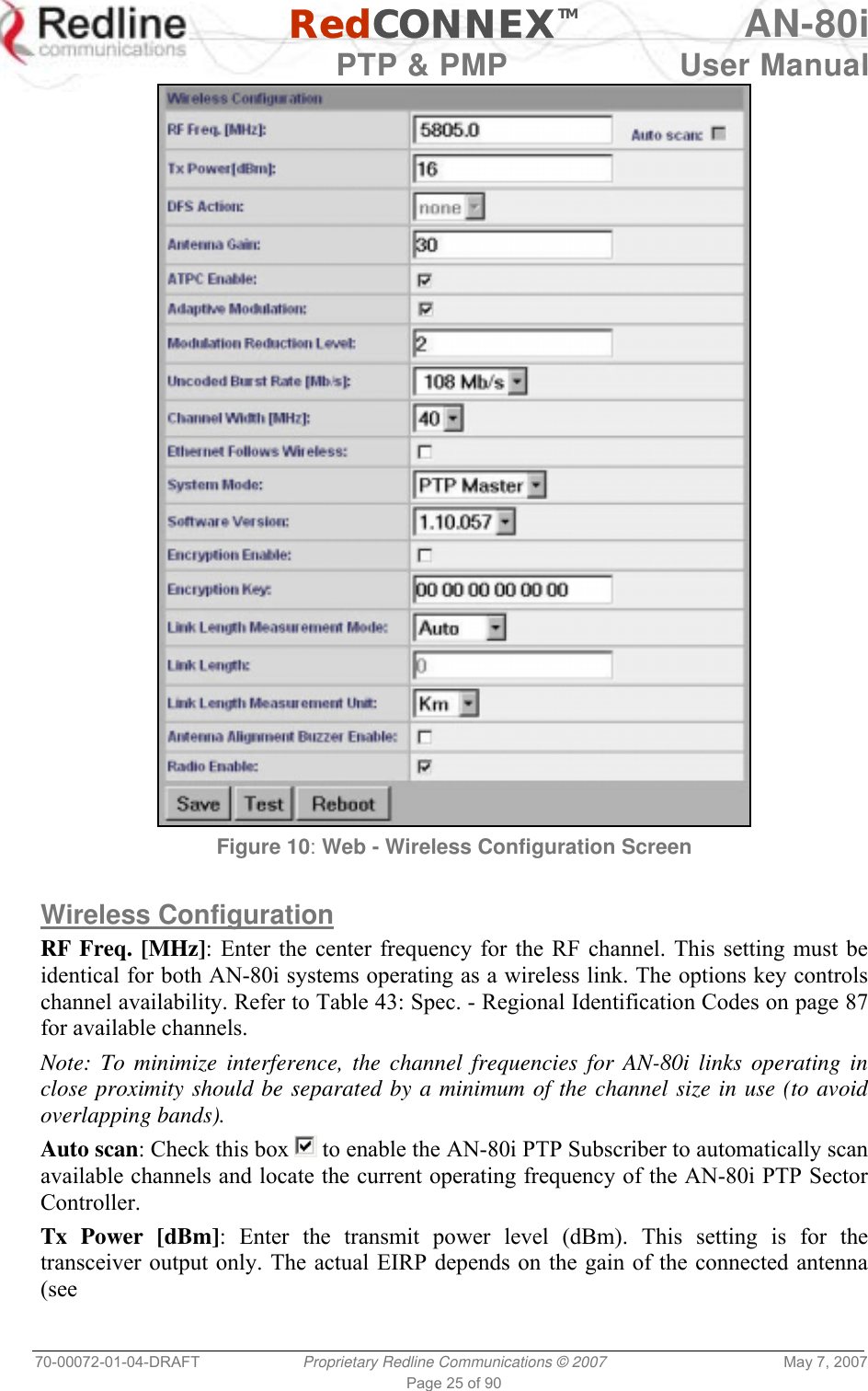   RedCONNEXTM AN-80i   PTP &amp; PMP  User Manual 70-00072-01-04-DRAFT  Proprietary Redline Communications © 2007  May 7, 2007 Page 25 of 90  Figure 10: Web - Wireless Configuration Screen  Wireless Configuration RF Freq. [MHz]: Enter the center frequency for the RF channel. This setting must be identical for both AN-80i systems operating as a wireless link. The options key controls channel availability. Refer to Table 43: Spec. - Regional Identification Codes on page 87 for available channels. Note: To minimize interference, the channel frequencies for AN-80i links operating in close proximity should be separated by a minimum of the channel size in use (to avoid overlapping bands).  Auto scan: Check this box   to enable the AN-80i PTP Subscriber to automatically scan available channels and locate the current operating frequency of the AN-80i PTP Sector Controller. Tx Power [dBm]: Enter the transmit power level (dBm). This setting is for the transceiver output only. The actual EIRP depends on the gain of the connected antenna (see 