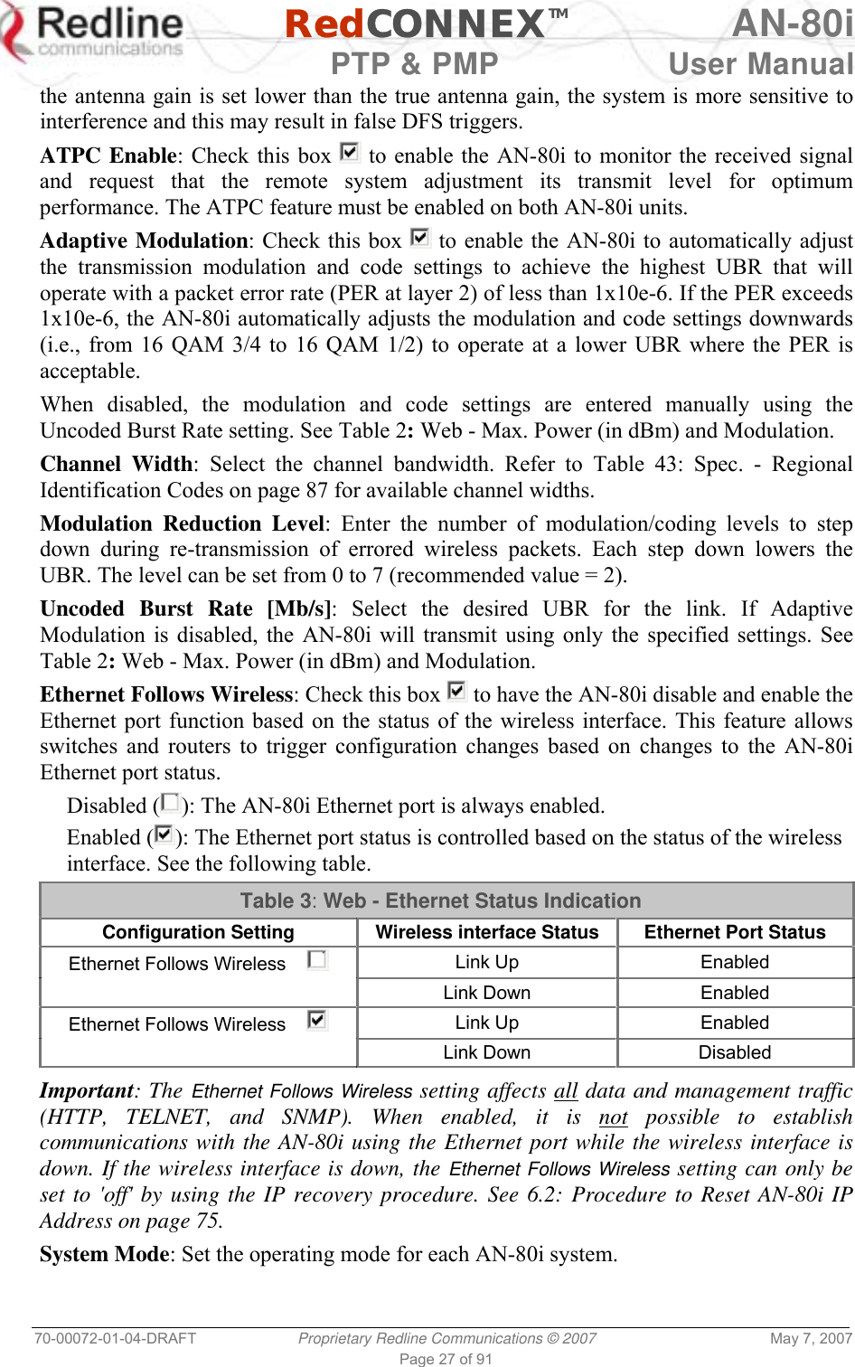   RedCONNEXTM AN-80i   PTP &amp; PMP  User Manual 70-00072-01-04-DRAFT  Proprietary Redline Communications © 2007  May 7, 2007 Page 27 of 91 the antenna gain is set lower than the true antenna gain, the system is more sensitive to interference and this may result in false DFS triggers. ATPC Enable: Check this box   to enable the AN-80i to monitor the received signal and request that the remote system adjustment its transmit level for optimum performance. The ATPC feature must be enabled on both AN-80i units. Adaptive Modulation: Check this box   to enable the AN-80i to automatically adjust the transmission modulation and code settings to achieve the highest UBR that will operate with a packet error rate (PER at layer 2) of less than 1x10e-6. If the PER exceeds 1x10e-6, the AN-80i automatically adjusts the modulation and code settings downwards (i.e., from 16 QAM 3/4 to 16 QAM 1/2) to operate at a lower UBR where the PER is acceptable. When disabled, the modulation and code settings are entered manually using the Uncoded Burst Rate setting. See Table 2: Web - Max. Power (in dBm) and Modulation. Channel Width: Select the channel bandwidth. Refer to Table 43: Spec. - Regional Identification Codes on page 87 for available channel widths. Modulation Reduction Level: Enter the number of modulation/coding levels to step down during re-transmission of errored wireless packets. Each step down lowers the UBR. The level can be set from 0 to 7 (recommended value = 2). Uncoded Burst Rate [Mb/s]: Select the desired UBR for the link. If Adaptive Modulation is disabled, the AN-80i will transmit using only the specified settings. See Table 2: Web - Max. Power (in dBm) and Modulation.  Ethernet Follows Wireless: Check this box   to have the AN-80i disable and enable the Ethernet port function based on the status of the wireless interface. This feature allows switches and routers to trigger configuration changes based on changes to the AN-80i Ethernet port status. Disabled ( ): The AN-80i Ethernet port is always enabled. Enabled ( ): The Ethernet port status is controlled based on the status of the wireless interface. See the following table. Table 3: Web - Ethernet Status Indication Configuration Setting  Wireless interface Status  Ethernet Port Status Ethernet Follows Wireless      Link Up  Enabled  Link Down Enabled Ethernet Follows Wireless      Link Up  Enabled  Link Down Disabled  Important: The Ethernet Follows Wireless setting affects all data and management traffic (HTTP, TELNET, and SNMP). When enabled, it is not possible to establish communications with the AN-80i using the Ethernet port while the wireless interface is down. If the wireless interface is down, the Ethernet Follows Wireless setting can only be set to &apos;off&apos; by using the IP recovery procedure. See 6.2: Procedure to Reset AN-80i IP Address on page 75. System Mode: Set the operating mode for each AN-80i system. 