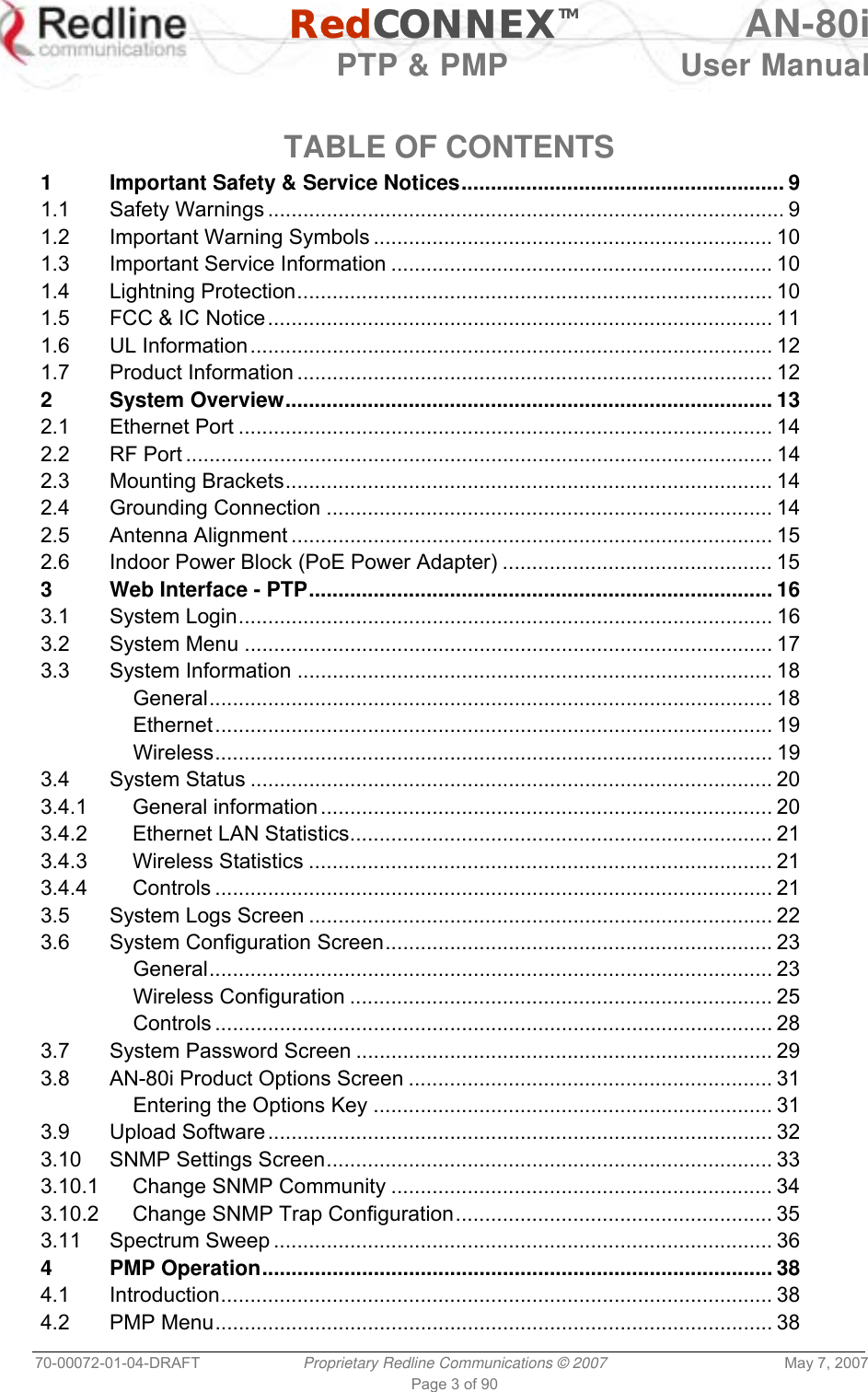   RedCONNEXTM AN-80i   PTP &amp; PMP  User Manual 70-00072-01-04-DRAFT  Proprietary Redline Communications © 2007  May 7, 2007 Page 3 of 90  TABLE OF CONTENTS 1 Important Safety &amp; Service Notices....................................................... 9 1.1 Safety Warnings ........................................................................................ 9 1.2 Important Warning Symbols .................................................................... 10 1.3 Important Service Information ................................................................. 10 1.4 Lightning Protection................................................................................. 10 1.5 FCC &amp; IC Notice...................................................................................... 11 1.6 UL Information......................................................................................... 12 1.7 Product Information ................................................................................. 12 2 System Overview................................................................................... 13 2.1 Ethernet Port ........................................................................................... 14 2.2 RF Port .................................................................................................... 14 2.3 Mounting Brackets................................................................................... 14 2.4 Grounding Connection ............................................................................ 14 2.5 Antenna Alignment .................................................................................. 15 2.6 Indoor Power Block (PoE Power Adapter) .............................................. 15 3 Web Interface - PTP............................................................................... 16 3.1 System Login........................................................................................... 16 3.2 System Menu .......................................................................................... 17 3.3 System Information ................................................................................. 18 General................................................................................................ 18 Ethernet............................................................................................... 19 Wireless............................................................................................... 19 3.4 System Status ......................................................................................... 20 3.4.1 General information ............................................................................. 20 3.4.2 Ethernet LAN Statistics........................................................................ 21 3.4.3 Wireless Statistics ............................................................................... 21 3.4.4 Controls ............................................................................................... 21 3.5 System Logs Screen ............................................................................... 22 3.6 System Configuration Screen.................................................................. 23 General................................................................................................ 23 Wireless Configuration ........................................................................ 25 Controls ............................................................................................... 28 3.7 System Password Screen ....................................................................... 29 3.8 AN-80i Product Options Screen .............................................................. 31 Entering the Options Key .................................................................... 31 3.9 Upload Software...................................................................................... 32 3.10 SNMP Settings Screen............................................................................ 33 3.10.1 Change SNMP Community ................................................................. 34 3.10.2 Change SNMP Trap Configuration...................................................... 35 3.11 Spectrum Sweep ..................................................................................... 36 4 PMP Operation....................................................................................... 38 4.1 Introduction.............................................................................................. 38 4.2 PMP Menu............................................................................................... 38 