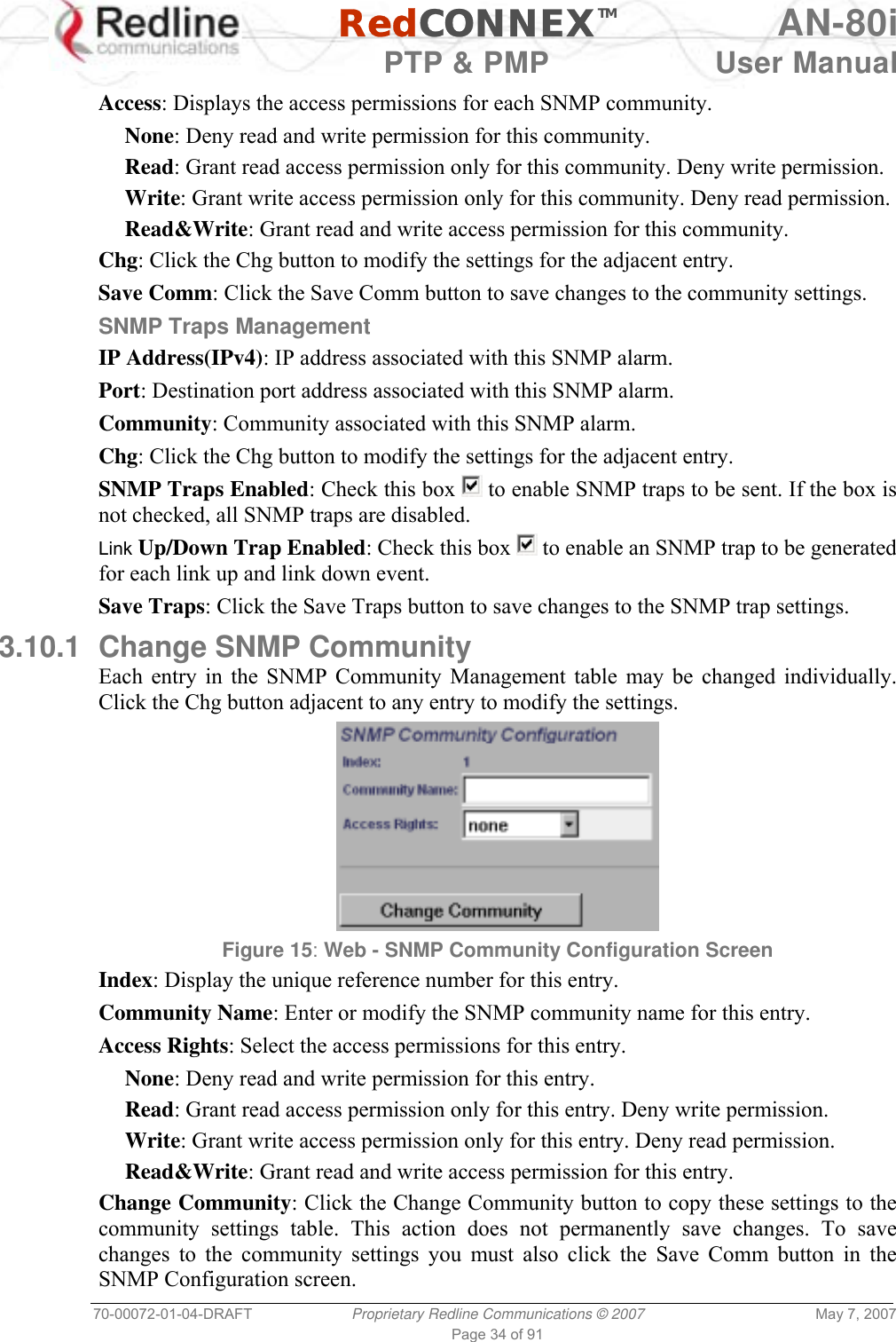   RedCONNEXTM AN-80i   PTP &amp; PMP  User Manual 70-00072-01-04-DRAFT  Proprietary Redline Communications © 2007  May 7, 2007 Page 34 of 91  Access: Displays the access permissions for each SNMP community. None: Deny read and write permission for this community. Read: Grant read access permission only for this community. Deny write permission. Write: Grant write access permission only for this community. Deny read permission. Read&amp;Write: Grant read and write access permission for this community. Chg: Click the Chg button to modify the settings for the adjacent entry. Save Comm: Click the Save Comm button to save changes to the community settings. SNMP Traps Management IP Address(IPv4): IP address associated with this SNMP alarm. Port: Destination port address associated with this SNMP alarm. Community: Community associated with this SNMP alarm. Chg: Click the Chg button to modify the settings for the adjacent entry. SNMP Traps Enabled: Check this box   to enable SNMP traps to be sent. If the box is not checked, all SNMP traps are disabled. Link Up/Down Trap Enabled: Check this box   to enable an SNMP trap to be generated for each link up and link down event. Save Traps: Click the Save Traps button to save changes to the SNMP trap settings. 3.10.1  Change SNMP Community Each entry in the SNMP Community Management table may be changed individually. Click the Chg button adjacent to any entry to modify the settings.  Figure 15: Web - SNMP Community Configuration Screen  Index: Display the unique reference number for this entry. Community Name: Enter or modify the SNMP community name for this entry. Access Rights: Select the access permissions for this entry. None: Deny read and write permission for this entry. Read: Grant read access permission only for this entry. Deny write permission. Write: Grant write access permission only for this entry. Deny read permission. Read&amp;Write: Grant read and write access permission for this entry. Change Community: Click the Change Community button to copy these settings to the community settings table. This action does not permanently save changes. To save changes to the community settings you must also click the Save Comm button in the SNMP Configuration screen. 