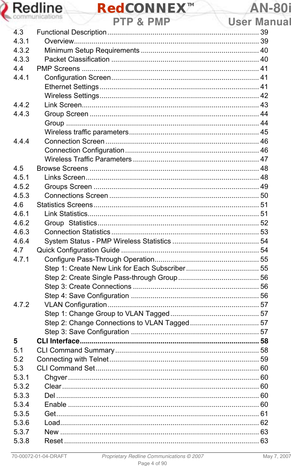   RedCONNEXTM AN-80i   PTP &amp; PMP  User Manual 70-00072-01-04-DRAFT  Proprietary Redline Communications © 2007  May 7, 2007 Page 4 of 90 4.3 Functional Description............................................................................. 39 4.3.1 Overview.............................................................................................. 39 4.3.2 Minimum Setup Requirements ............................................................ 40 4.3.3 Packet Classification ........................................................................... 40 4.4 PMP Screens .......................................................................................... 41 4.4.1 Configuration Screen........................................................................... 41 Ethernet Settings................................................................................. 41 Wireless Settings................................................................................. 42 4.4.2 Link Screen.......................................................................................... 43 4.4.3 Group Screen ...................................................................................... 44 Group .................................................................................................. 44 Wireless traffic parameters.................................................................. 45 4.4.4 Connection Screen .............................................................................. 46 Connection Configuration.................................................................... 46 Wireless Traffic Parameters ................................................................ 47 4.5 Browse Screens ...................................................................................... 48 4.5.1 Links Screen........................................................................................ 48 4.5.2 Groups Screen .................................................................................... 49 4.5.3 Connections Screen ............................................................................ 50 4.6 Statistics Screens.................................................................................... 51 4.6.1 Link Statistics....................................................................................... 51 4.6.2 Group Statistics.................................................................................. 52 4.6.3 Connection Statistics ........................................................................... 53 4.6.4 System Status - PMP Wireless Statistics ............................................ 54 4.7 Quick Configuration Guide ...................................................................... 54 4.7.1 Configure Pass-Through Operation..................................................... 55 Step 1: Create New Link for Each Subscriber..................................... 55 Step 2: Create Single Pass-through Group......................................... 56 Step 3: Create Connections ................................................................ 56 Step 4: Save Configuration ................................................................. 56 4.7.2 VLAN Configuration............................................................................. 57 Step 1: Change Group to VLAN Tagged............................................. 57 Step 2: Change Connections to VLAN Tagged................................... 57 Step 3: Save Configuration ................................................................. 57 5 CLI Interface........................................................................................... 58 5.1 CLI Command Summary......................................................................... 58 5.2 Connecting with Telnet............................................................................ 59 5.3 CLI Command Set................................................................................... 60 5.3.1 Chgver ................................................................................................. 60 5.3.2 Clear .................................................................................................... 60 5.3.3 Del ....................................................................................................... 60 5.3.4 Enable ................................................................................................. 60 5.3.5 Get....................................................................................................... 61 5.3.6 Load..................................................................................................... 62 5.3.7 New ..................................................................................................... 63 5.3.8 Reset ................................................................................................... 63 