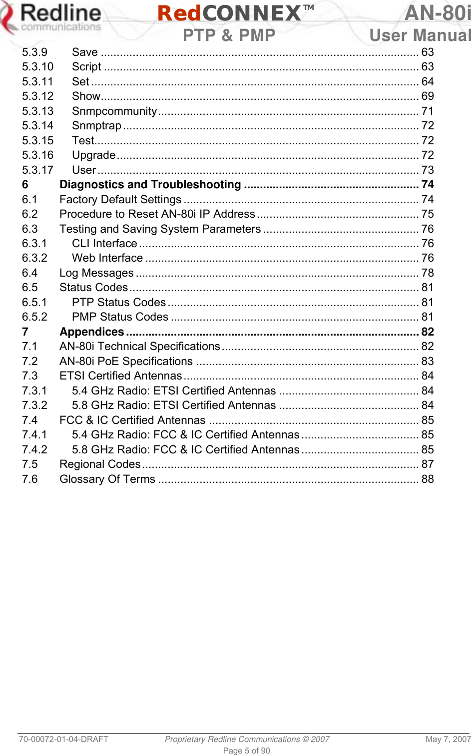   RedCONNEXTM AN-80i   PTP &amp; PMP  User Manual 70-00072-01-04-DRAFT  Proprietary Redline Communications © 2007  May 7, 2007 Page 5 of 90 5.3.9 Save .................................................................................................... 63 5.3.10 Script ................................................................................................... 63 5.3.11 Set ....................................................................................................... 64 5.3.12 Show.................................................................................................... 69 5.3.13 Snmpcommunity.................................................................................. 71 5.3.14 Snmptrap ............................................................................................. 72 5.3.15 Test...................................................................................................... 72 5.3.16 Upgrade............................................................................................... 72 5.3.17 User ..................................................................................................... 73 6 Diagnostics and Troubleshooting ....................................................... 74 6.1 Factory Default Settings .......................................................................... 74 6.2 Procedure to Reset AN-80i IP Address................................................... 75 6.3 Testing and Saving System Parameters ................................................. 76 6.3.1 CLI Interface ........................................................................................ 76 6.3.2 Web Interface ...................................................................................... 76 6.4 Log Messages ......................................................................................... 78 6.5 Status Codes........................................................................................... 81 6.5.1 PTP Status Codes ............................................................................... 81 6.5.2 PMP Status Codes .............................................................................. 81 7 Appendices............................................................................................ 82 7.1 AN-80i Technical Specifications.............................................................. 82 7.2 AN-80i PoE Specifications ...................................................................... 83 7.3 ETSI Certified Antennas.......................................................................... 84 7.3.1 5.4 GHz Radio: ETSI Certified Antennas ............................................ 84 7.3.2 5.8 GHz Radio: ETSI Certified Antennas ............................................ 84 7.4 FCC &amp; IC Certified Antennas .................................................................. 85 7.4.1 5.4 GHz Radio: FCC &amp; IC Certified Antennas ..................................... 85 7.4.2 5.8 GHz Radio: FCC &amp; IC Certified Antennas ..................................... 85 7.5 Regional Codes....................................................................................... 87 7.6 Glossary Of Terms .................................................................................. 88 