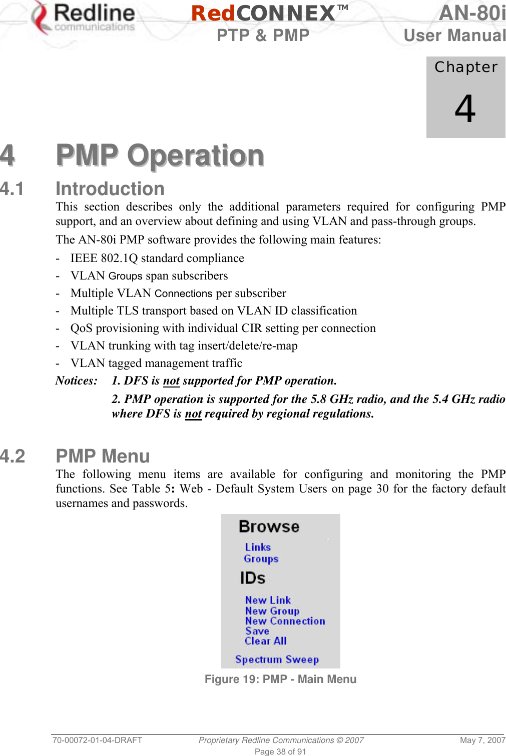   RedCONNEXTM AN-80i   PTP &amp; PMP  User Manual 70-00072-01-04-DRAFT  Proprietary Redline Communications © 2007  May 7, 2007 Page 38 of 91             Chapter 4 44  PPMMPP  OOppeerraattiioonn  4.1 Introduction This section describes only the additional parameters required for configuring PMP support, and an overview about defining and using VLAN and pass-through groups. The AN-80i PMP software provides the following main features: -  IEEE 802.1Q standard compliance - VLAN Groups span subscribers - Multiple VLAN Connections per subscriber -  Multiple TLS transport based on VLAN ID classification  -  QoS provisioning with individual CIR setting per connection -  VLAN trunking with tag insert/delete/re-map -  VLAN tagged management traffic Notices:  1. DFS is not supported for PMP operation.   2. PMP operation is supported for the 5.8 GHz radio, and the 5.4 GHz radio where DFS is not required by regional regulations.    4.2 PMP Menu The following menu items are available for configuring and monitoring the PMP functions. See Table 5: Web - Default System Users on page 30 for the factory default usernames and passwords.  Figure 19: PMP - Main Menu 