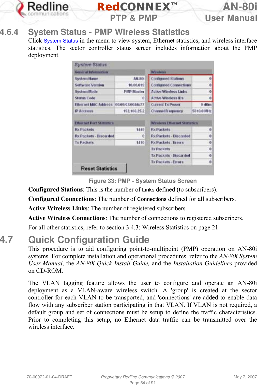   RedCONNEXTM AN-80i   PTP &amp; PMP  User Manual 70-00072-01-04-DRAFT  Proprietary Redline Communications © 2007  May 7, 2007 Page 54 of 91  4.6.4  System Status - PMP Wireless Statistics Click System Status in the menu to view system, Ethernet statistics, and wireless interface statistics. The sector controller status screen includes information about the PMP deployment.  Figure 33: PMP - System Status Screen Configured Stations: This is the number of Links defined (to subscribers). Configured Connections: The number of Connections defined for all subscribers. Active Wireless Links: The number of registered subscribers. Active Wireless Connections: The number of connections to registered subscribers. For all other statistics, refer to section 3.4.3: Wireless Statistics on page 21.  4.7 Quick Configuration Guide This procedure is to aid configuring point-to-multipoint (PMP) operation on AN-80i systems. For complete installation and operational procedures. refer to the AN-80i System User Manual, the AN-80i Quick Install Guide, and the Installation Guidelines provided on CD-ROM.  The VLAN tagging feature allows the user to configure and operate an AN-80i deployment as a VLAN-aware wireless switch. A &apos;group&apos; is created at the sector controller for each VLAN to be transported, and &apos;connections&apos; are added to enable data flow with any subscriber station participating in that VLAN. If VLAN is not required, a default group and set of connections must be setup to define the traffic characteristics. Prior to completing this setup, no Ethernet data traffic can be transmitted over the wireless interface.  