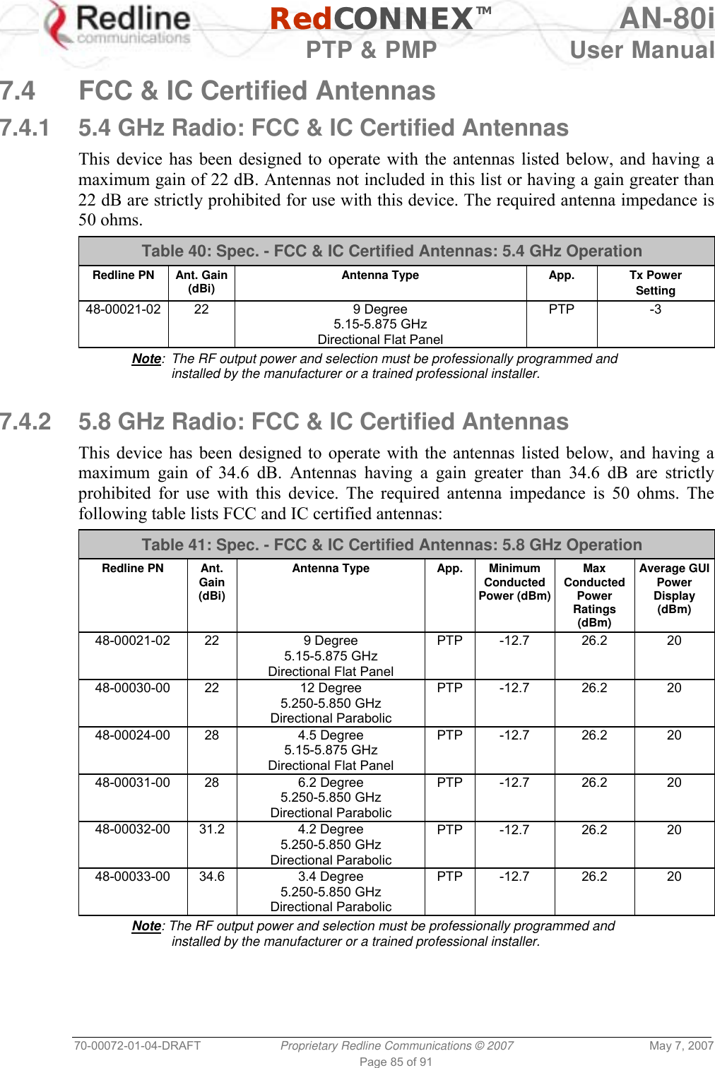   RedCONNEXTM AN-80i   PTP &amp; PMP  User Manual 70-00072-01-04-DRAFT  Proprietary Redline Communications © 2007  May 7, 2007 Page 85 of 91  7.4  FCC &amp; IC Certified Antennas 7.4.1  5.4 GHz Radio: FCC &amp; IC Certified Antennas  This device has been designed to operate with the antennas listed below, and having a maximum gain of 22 dB. Antennas not included in this list or having a gain greater than 22 dB are strictly prohibited for use with this device. The required antenna impedance is 50 ohms. Table 40: Spec. - FCC &amp; IC Certified Antennas: 5.4 GHz Operation Redline PN  Ant. Gain (dBi)  Antenna Type  App.  Tx Power Setting 48-00021-02 22  9 Degree 5.15-5.875 GHz Directional Flat Panel PTP -3 Note:  The RF output power and selection must be professionally programmed and installed by the manufacturer or a trained professional installer.  7.4.2  5.8 GHz Radio: FCC &amp; IC Certified Antennas  This device has been designed to operate with the antennas listed below, and having a maximum gain of 34.6 dB. Antennas having a gain greater than 34.6 dB are strictly prohibited for use with this device. The required antenna impedance is 50 ohms. The following table lists FCC and IC certified antennas: Table 41: Spec. - FCC &amp; IC Certified Antennas: 5.8 GHz Operation Redline PN  Ant. Gain (dBi) Antenna Type  App.  Minimum Conducted Power (dBm) Max Conducted Power Ratings (dBm) Average GUI Power Display (dBm) 48-00021-02 22  9 Degree 5.15-5.875 GHz Directional Flat Panel PTP -12.7  26.2  20 48-00030-00 22  12 Degree 5.250-5.850 GHz Directional Parabolic PTP -12.7  26.2  20 48-00024-00 28  4.5 Degree 5.15-5.875 GHz Directional Flat Panel PTP -12.7  26.2  20 48-00031-00 28  6.2 Degree 5.250-5.850 GHz Directional Parabolic PTP -12.7  26.2  20 48-00032-00 31.2  4.2 Degree 5.250-5.850 GHz Directional Parabolic PTP -12.7  26.2  20 48-00033-00 34.6  3.4 Degree 5.250-5.850 GHz Directional Parabolic PTP -12.7  26.2  20 Note: The RF output power and selection must be professionally programmed and installed by the manufacturer or a trained professional installer. 
