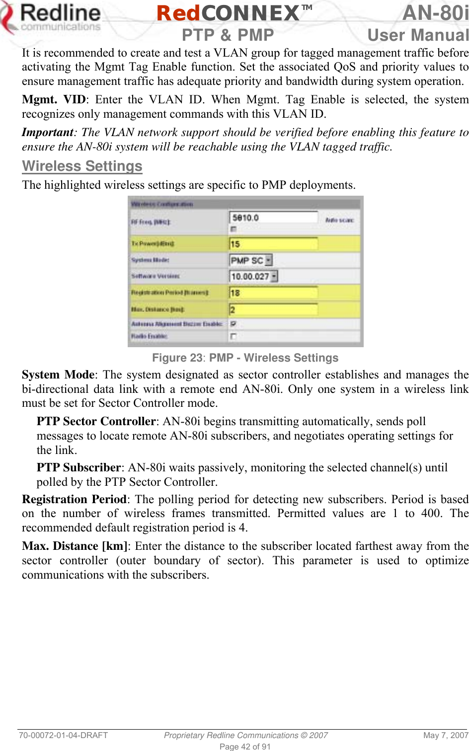   RedCONNEXTM AN-80i   PTP &amp; PMP  User Manual 70-00072-01-04-DRAFT  Proprietary Redline Communications © 2007  May 7, 2007 Page 42 of 91 It is recommended to create and test a VLAN group for tagged management traffic before activating the Mgmt Tag Enable function. Set the associated QoS and priority values to ensure management traffic has adequate priority and bandwidth during system operation. Mgmt. VID: Enter the VLAN ID. When Mgmt. Tag Enable is selected, the system recognizes only management commands with this VLAN ID. Important: The VLAN network support should be verified before enabling this feature to ensure the AN-80i system will be reachable using the VLAN tagged traffic.  Wireless Settings The highlighted wireless settings are specific to PMP deployments.  Figure 23: PMP - Wireless Settings System Mode: The system designated as sector controller establishes and manages the bi-directional data link with a remote end AN-80i. Only one system in a wireless link must be set for Sector Controller mode. PTP Sector Controller: AN-80i begins transmitting automatically, sends poll messages to locate remote AN-80i subscribers, and negotiates operating settings for the link. PTP Subscriber: AN-80i waits passively, monitoring the selected channel(s) until polled by the PTP Sector Controller. Registration Period: The polling period for detecting new subscribers. Period is based on the number of wireless frames transmitted. Permitted values are 1 to 400. The recommended default registration period is 4. Max. Distance [km]: Enter the distance to the subscriber located farthest away from the sector controller (outer boundary of sector). This parameter is used to optimize communications with the subscribers. 