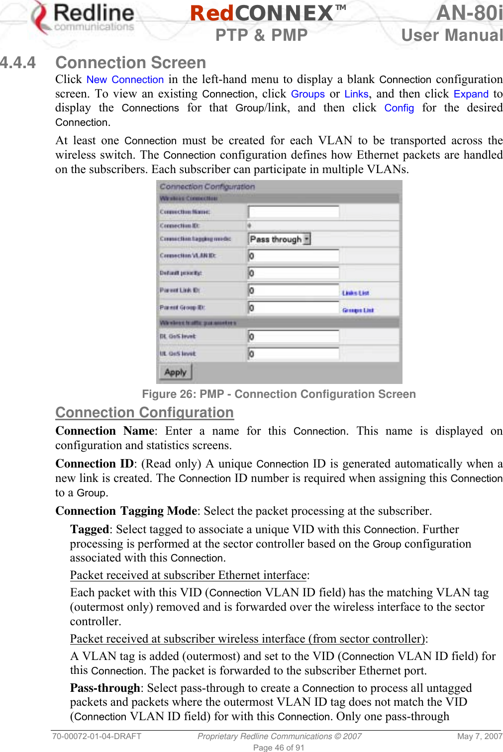   RedCONNEXTM AN-80i   PTP &amp; PMP  User Manual 70-00072-01-04-DRAFT  Proprietary Redline Communications © 2007  May 7, 2007 Page 46 of 91  4.4.4 Connection Screen Click New Connection in the left-hand menu to display a blank Connection configuration screen. To view an existing Connection, click Groups or  Links, and then click Expand to display the Connections for that Group/link, and then click Config for the desired Connection. At least one Connection must be created for each VLAN to be transported across the wireless switch. The Connection configuration defines how Ethernet packets are handled on the subscribers. Each subscriber can participate in multiple VLANs.  Figure 26: PMP - Connection Configuration Screen  Connection Configuration Connection Name: Enter a name for this Connection. This name is displayed on configuration and statistics screens. Connection ID: (Read only) A unique Connection ID is generated automatically when a new link is created. The Connection ID number is required when assigning this Connection to a Group. Connection Tagging Mode: Select the packet processing at the subscriber. Tagged: Select tagged to associate a unique VID with this Connection. Further processing is performed at the sector controller based on the Group configuration associated with this Connection. Packet received at subscriber Ethernet interface: Each packet with this VID (Connection VLAN ID field) has the matching VLAN tag (outermost only) removed and is forwarded over the wireless interface to the sector controller.  Packet received at subscriber wireless interface (from sector controller): A VLAN tag is added (outermost) and set to the VID (Connection VLAN ID field) for this Connection. The packet is forwarded to the subscriber Ethernet port.  Pass-through: Select pass-through to create a Connection to process all untagged packets and packets where the outermost VLAN ID tag does not match the VID (Connection VLAN ID field) for with this Connection. Only one pass-through 