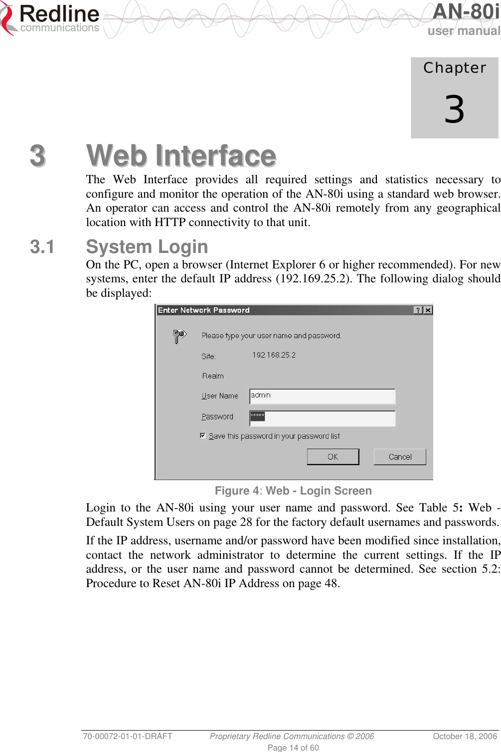   AN-80i user manual 70-00072-01-01-DRAFT  Proprietary Redline Communications © 2006  October 18, 2006 Page 14 of 60             Chapter 3 33  WWeebb  IInntteerrffaaccee  The Web Interface provides all required settings and statistics necessary to configure and monitor the operation of the AN-80i using a standard web browser. An operator can access and control the AN-80i remotely from any geographical location with HTTP connectivity to that unit. 3.1 System Login On the PC, open a browser (Internet Explorer 6 or higher recommended). For new systems, enter the default IP address (192.169.25.2). The following dialog should be displayed:  Figure 4: Web - Login Screen Login to the AN-80i using your user name and password. See Table 5: Web - Default System Users on page 28 for the factory default usernames and passwords. If the IP address, username and/or password have been modified since installation, contact the network administrator to determine the current settings. If the IP address, or the user name and password cannot be determined. See section 5.2: Procedure to Reset AN-80i IP Address on page 48. 