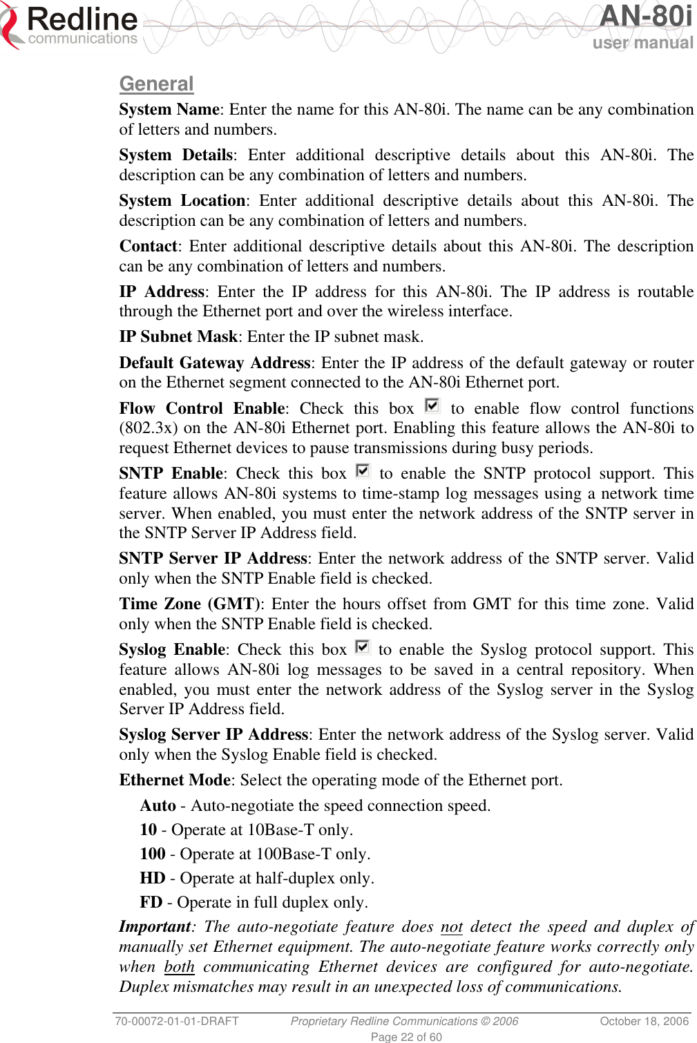   AN-80i user manual 70-00072-01-01-DRAFT  Proprietary Redline Communications © 2006  October 18, 2006 Page 22 of 60 General System Name: Enter the name for this AN-80i. The name can be any combination of letters and numbers. System Details: Enter additional descriptive details about this AN-80i. The description can be any combination of letters and numbers. System Location: Enter additional descriptive details about this AN-80i. The description can be any combination of letters and numbers. Contact: Enter additional descriptive details about this AN-80i. The description can be any combination of letters and numbers. IP Address: Enter the IP address for this AN-80i. The IP address is routable through the Ethernet port and over the wireless interface. IP Subnet Mask: Enter the IP subnet mask. Default Gateway Address: Enter the IP address of the default gateway or router on the Ethernet segment connected to the AN-80i Ethernet port. Flow Control Enable: Check this box   to enable flow control functions (802.3x) on the AN-80i Ethernet port. Enabling this feature allows the AN-80i to request Ethernet devices to pause transmissions during busy periods. SNTP Enable: Check this box   to enable the SNTP protocol support. This feature allows AN-80i systems to time-stamp log messages using a network time server. When enabled, you must enter the network address of the SNTP server in the SNTP Server IP Address field.  SNTP Server IP Address: Enter the network address of the SNTP server. Valid only when the SNTP Enable field is checked. Time Zone (GMT): Enter the hours offset from GMT for this time zone. Valid only when the SNTP Enable field is checked. Syslog Enable: Check this box   to enable the Syslog protocol support. This feature allows AN-80i log messages to be saved in a central repository. When enabled, you must enter the network address of the Syslog server in the Syslog Server IP Address field. Syslog Server IP Address: Enter the network address of the Syslog server. Valid only when the Syslog Enable field is checked. Ethernet Mode: Select the operating mode of the Ethernet port. Auto - Auto-negotiate the speed connection speed. 10 - Operate at 10Base-T only. 100 - Operate at 100Base-T only. HD - Operate at half-duplex only. FD - Operate in full duplex only. Important: The auto-negotiate feature does not detect the speed and duplex of manually set Ethernet equipment. The auto-negotiate feature works correctly only when both communicating Ethernet devices are configured for auto-negotiate. Duplex mismatches may result in an unexpected loss of communications. 