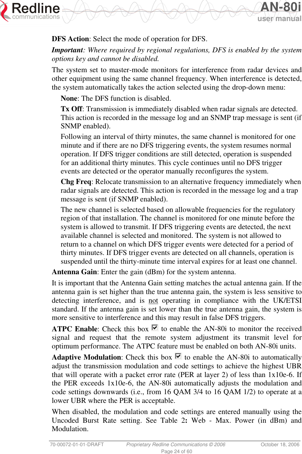   AN-80i user manual 70-00072-01-01-DRAFT  Proprietary Redline Communications © 2006  October 18, 2006 Page 24 of 60  DFS Action: Select the mode of operation for DFS. Important: Where required by regional regulations, DFS is enabled by the system options key and cannot be disabled. The system set to master-mode monitors for interference from radar devices and other equipment using the same channel frequency. When interference is detected, the system automatically takes the action selected using the drop-down menu: None: The DFS function is disabled. Tx Off: Transmission is immediately disabled when radar signals are detected. This action is recorded in the message log and an SNMP trap message is sent (if SNMP enabled). Following an interval of thirty minutes, the same channel is monitored for one minute and if there are no DFS triggering events, the system resumes normal operation. If DFS trigger conditions are still detected, operation is suspended for an additional thirty minutes. This cycle continues until no DFS trigger events are detected or the operator manually reconfigures the system. Chg Freq: Relocate transmission to an alternative frequency immediately when radar signals are detected. This action is recorded in the message log and a trap message is sent (if SNMP enabled). The new channel is selected based on allowable frequencies for the regulatory region of that installation. The channel is monitored for one minute before the system is allowed to transmit. If DFS triggering events are detected, the next available channel is selected and monitored. The system is not allowed to return to a channel on which DFS trigger events were detected for a period of thirty minutes. If DFS trigger events are detected on all channels, operation is suspended until the thirty-minute time interval expires for at least one channel. Antenna Gain: Enter the gain (dBm) for the system antenna.  It is important that the Antenna Gain setting matches the actual antenna gain. If the antenna gain is set higher than the true antenna gain, the system is less sensitive to detecting interference, and is not operating in compliance with the UK/ETSI standard. If the antenna gain is set lower than the true antenna gain, the system is more sensitive to interference and this may result in false DFS triggers. ATPC Enable: Check this box   to enable the AN-80i to monitor the received signal and request that the remote system adjustment its transmit level for optimum performance. The ATPC feature must be enabled on both AN-80i units. Adaptive Modulation: Check this box   to enable the AN-80i to automatically adjust the transmission modulation and code settings to achieve the highest UBR that will operate with a packet error rate (PER at layer 2) of less than 1x10e-6. If the PER exceeds 1x10e-6, the AN-80i automatically adjusts the modulation and code settings downwards (i.e., from 16 QAM 3/4 to 16 QAM 1/2) to operate at a lower UBR where the PER is acceptable. When disabled, the modulation and code settings are entered manually using the Uncoded Burst Rate setting. See Table 2: Web - Max. Power (in dBm) and Modulation. 