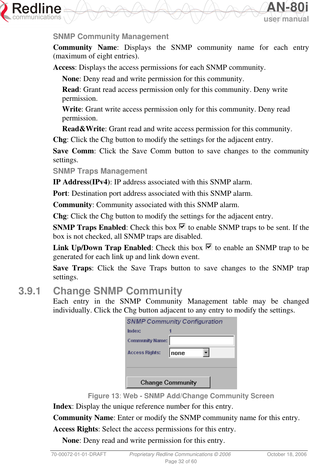   AN-80i user manual 70-00072-01-01-DRAFT  Proprietary Redline Communications © 2006  October 18, 2006 Page 32 of 60 SNMP Community Management Community Name: Displays the SNMP community name for each entry (maximum of eight entries). Access: Displays the access permissions for each SNMP community. None: Deny read and write permission for this community. Read: Grant read access permission only for this community. Deny write permission. Write: Grant write access permission only for this community. Deny read permission. Read&amp;Write: Grant read and write access permission for this community. Chg: Click the Chg button to modify the settings for the adjacent entry. Save Comm: Click the Save Comm button to save changes to the community settings. SNMP Traps Management IP Address(IPv4): IP address associated with this SNMP alarm. Port: Destination port address associated with this SNMP alarm. Community: Community associated with this SNMP alarm. Chg: Click the Chg button to modify the settings for the adjacent entry. SNMP Traps Enabled: Check this box   to enable SNMP traps to be sent. If the box is not checked, all SNMP traps are disabled. Link Up/Down Trap Enabled: Check this box   to enable an SNMP trap to be generated for each link up and link down event. Save Traps: Click the Save Traps button to save changes to the SNMP trap settings. 3.9.1  Change SNMP Community Each entry in the SNMP Community Management table may be changed individually. Click the Chg button adjacent to any entry to modify the settings.  Figure 13: Web - SNMP Add/Change Community Screen  Index: Display the unique reference number for this entry. Community Name: Enter or modify the SNMP community name for this entry. Access Rights: Select the access permissions for this entry. None: Deny read and write permission for this entry. 