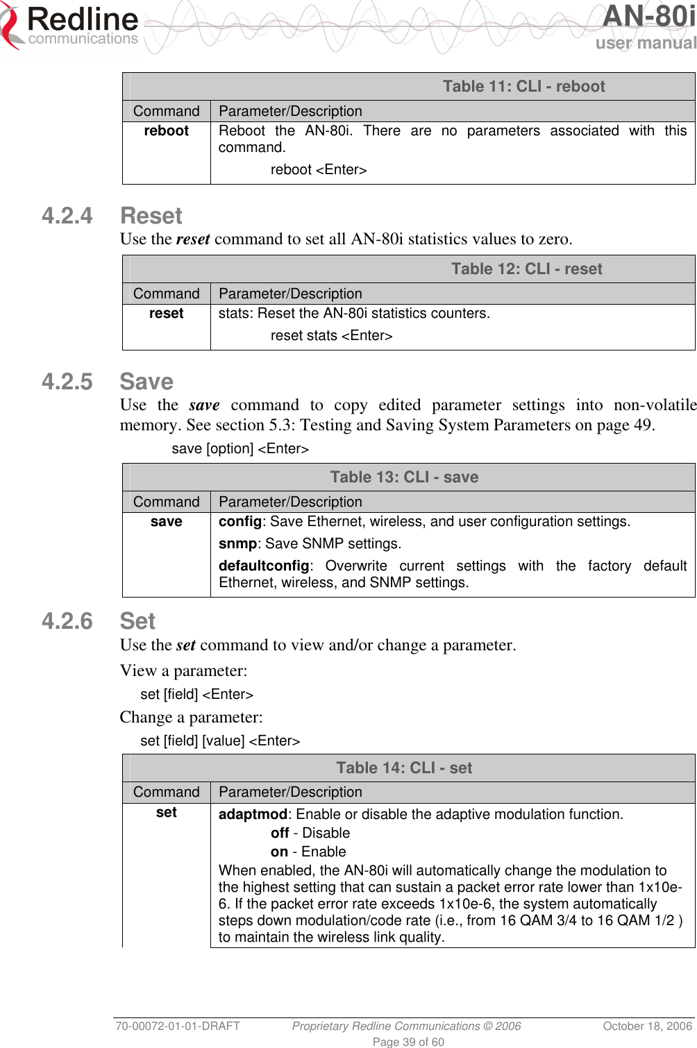   AN-80i user manual 70-00072-01-01-DRAFT  Proprietary Redline Communications © 2006  October 18, 2006 Page 39 of 60  Table 11: CLI - reboot Command  Parameter/Description reboot Reboot the AN-80i. There are no parameters associated with this command.  reboot &lt;Enter&gt;   4.2.4 Reset Use the reset command to set all AN-80i statistics values to zero.    Table 12: CLI - reset Command  Parameter/Description  reset stats: Reset the AN-80i statistics counters.  reset stats &lt;Enter&gt;   4.2.5 Save Use the save command to copy edited parameter settings into non-volatile memory. See section 5.3: Testing and Saving System Parameters on page 49.  save [option] &lt;Enter&gt; Table 13: CLI - save Command  Parameter/Description save config: Save Ethernet, wireless, and user configuration settings. snmp: Save SNMP settings. defaultconfig: Overwrite current settings with the factory default Ethernet, wireless, and SNMP settings.  4.2.6 Set Use the set command to view and/or change a parameter. View a parameter: set [field] &lt;Enter&gt; Change a parameter: set [field] [value] &lt;Enter&gt; Table 14: CLI - set Command  Parameter/Description set adaptmod: Enable or disable the adaptive modulation function.  off - Disable  on - Enable When enabled, the AN-80i will automatically change the modulation to the highest setting that can sustain a packet error rate lower than 1x10e-6. If the packet error rate exceeds 1x10e-6, the system automatically steps down modulation/code rate (i.e., from 16 QAM 3/4 to 16 QAM 1/2 ) to maintain the wireless link quality. 