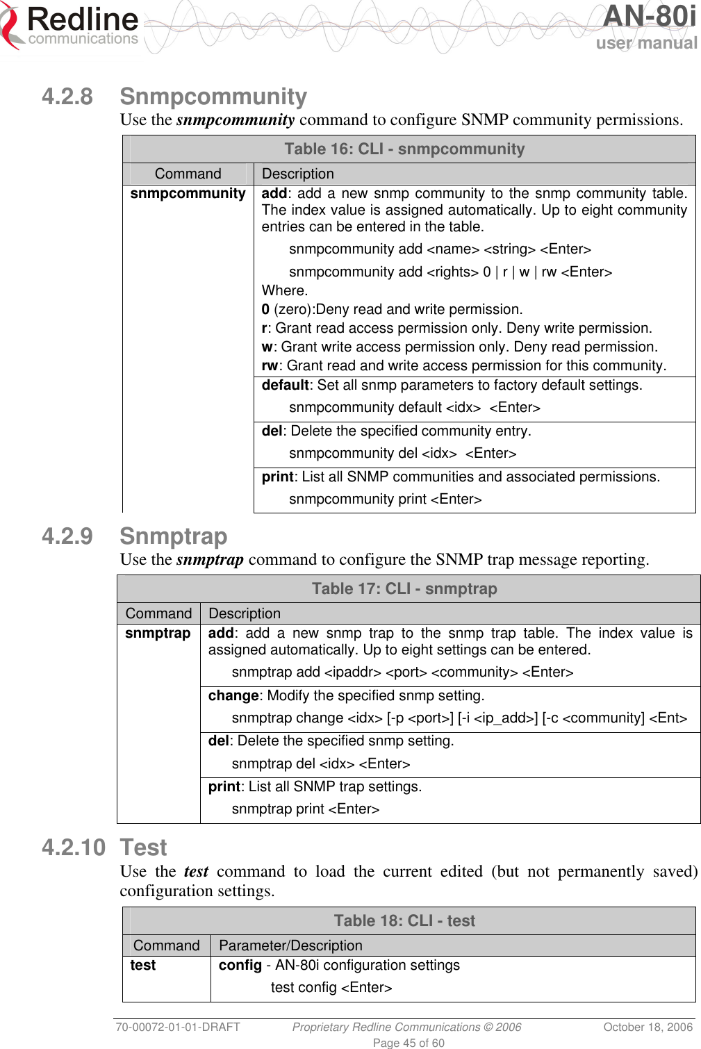   AN-80i user manual 70-00072-01-01-DRAFT  Proprietary Redline Communications © 2006  October 18, 2006 Page 45 of 60  4.2.8 Snmpcommunity Use the snmpcommunity command to configure SNMP community permissions. Table 16: CLI - snmpcommunity Command  Description snmpcommunity add: add a new snmp community to the snmp community table. The index value is assigned automatically. Up to eight community entries can be entered in the table.   snmpcommunity add &lt;name&gt; &lt;string&gt; &lt;Enter&gt;   snmpcommunity add &lt;rights&gt; 0 | r | w | rw &lt;Enter&gt; Where. 0 (zero):Deny read and write permission. r: Grant read access permission only. Deny write permission. w: Grant write access permission only. Deny read permission. rw: Grant read and write access permission for this community.  default: Set all snmp parameters to factory default settings.   snmpcommunity default &lt;idx&gt;  &lt;Enter&gt;  del: Delete the specified community entry.   snmpcommunity del &lt;idx&gt;  &lt;Enter&gt;  print: List all SNMP communities and associated permissions.   snmpcommunity print &lt;Enter&gt; 4.2.9 Snmptrap Use the snmptrap command to configure the SNMP trap message reporting. Table 17: CLI - snmptrap Command  Description snmptrap add: add a new snmp trap to the snmp trap table. The index value is assigned automatically. Up to eight settings can be entered.   snmptrap add &lt;ipaddr&gt; &lt;port&gt; &lt;community&gt; &lt;Enter&gt;  change: Modify the specified snmp setting.   snmptrap change &lt;idx&gt; [-p &lt;port&gt;] [-i &lt;ip_add&gt;] [-c &lt;community] &lt;Ent&gt;  del: Delete the specified snmp setting.    snmptrap del &lt;idx&gt; &lt;Enter&gt;  print: List all SNMP trap settings.    snmptrap print &lt;Enter&gt;  4.2.10 Test Use the test command to load the current edited (but not permanently saved) configuration settings.  Table 18: CLI - test Command  Parameter/Description test config - AN-80i configuration settings  test config &lt;Enter&gt;  