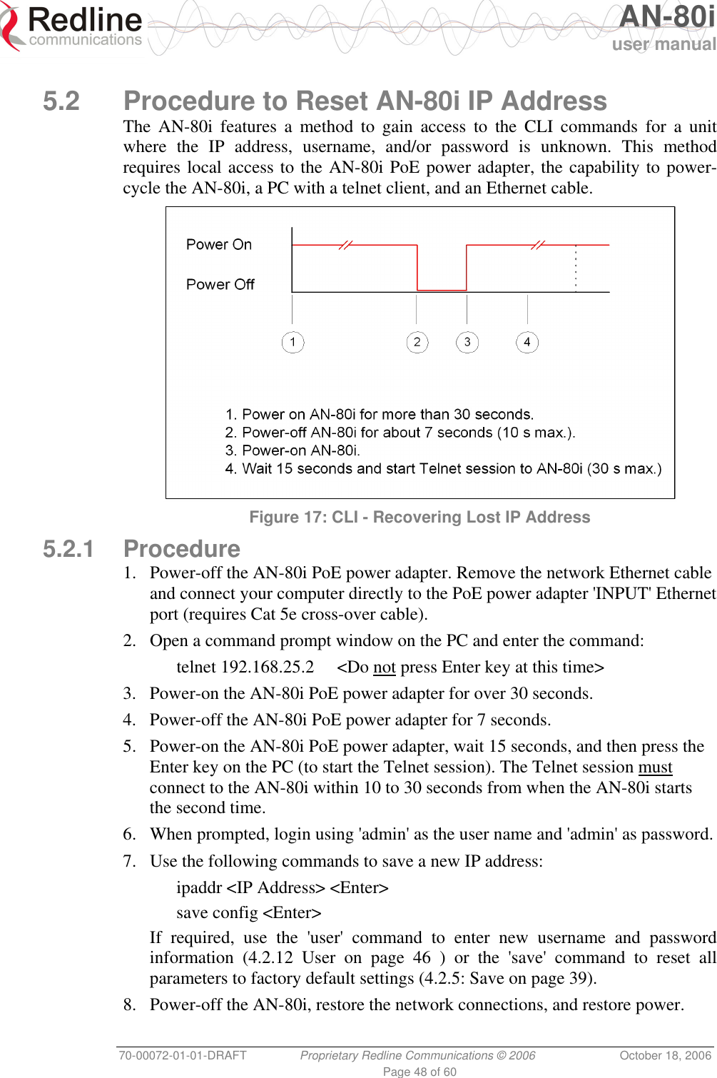   AN-80i user manual 70-00072-01-01-DRAFT  Proprietary Redline Communications © 2006  October 18, 2006 Page 48 of 60  5.2  Procedure to Reset AN-80i IP Address The AN-80i features a method to gain access to the CLI commands for a unit where the IP address, username, and/or password is unknown. This method requires local access to the AN-80i PoE power adapter, the capability to power-cycle the AN-80i, a PC with a telnet client, and an Ethernet cable.   Figure 17: CLI - Recovering Lost IP Address 5.2.1 Procedure 1.  Power-off the AN-80i PoE power adapter. Remove the network Ethernet cable and connect your computer directly to the PoE power adapter &apos;INPUT&apos; Ethernet port (requires Cat 5e cross-over cable). 2.  Open a command prompt window on the PC and enter the command:   telnet 192.168.25.2  &lt;Do not press Enter key at this time&gt; 3.  Power-on the AN-80i PoE power adapter for over 30 seconds. 4.  Power-off the AN-80i PoE power adapter for 7 seconds. 5.  Power-on the AN-80i PoE power adapter, wait 15 seconds, and then press the Enter key on the PC (to start the Telnet session). The Telnet session must connect to the AN-80i within 10 to 30 seconds from when the AN-80i starts the second time. 6.  When prompted, login using &apos;admin&apos; as the user name and &apos;admin&apos; as password. 7.  Use the following commands to save a new IP address:   ipaddr &lt;IP Address&gt; &lt;Enter&gt;  save config &lt;Enter&gt; If required, use the &apos;user&apos; command to enter new username and password information (4.2.12 User on page 46 ) or the &apos;save&apos; command to reset all parameters to factory default settings (4.2.5: Save on page 39). 8.  Power-off the AN-80i, restore the network connections, and restore power. 