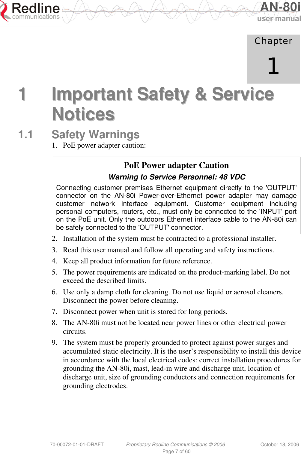   AN-80i user manual 70-00072-01-01-DRAFT  Proprietary Redline Communications © 2006  October 18, 2006 Page 7 of 60             Chapter 1 11  IImmppoorrttaanntt  SSaaffeettyy  &amp;&amp;  SSeerrvviiccee  NNoottiicceess  1.1 Safety Warnings 1.  PoE power adapter caution:    PoE Power adapter Caution Warning to Service Personnel: 48 VDC Connecting customer premises Ethernet equipment directly to the &apos;OUTPUT&apos; connector on the AN-80i Power-over-Ethernet power adapter may damage customer network interface equipment. Customer equipment including personal computers, routers, etc., must only be connected to the &apos;INPUT&apos; port on the PoE unit. Only the outdoors Ethernet interface cable to the AN-80i can be safely connected to the &apos;OUTPUT&apos; connector. 2. Installation of the system must be contracted to a professional installer. 3.  Read this user manual and follow all operating and safety instructions. 4.  Keep all product information for future reference. 5.  The power requirements are indicated on the product-marking label. Do not exceed the described limits. 6.  Use only a damp cloth for cleaning. Do not use liquid or aerosol cleaners. Disconnect the power before cleaning. 7.  Disconnect power when unit is stored for long periods. 8.  The AN-80i must not be located near power lines or other electrical power circuits. 9.  The system must be properly grounded to protect against power surges and accumulated static electricity. It is the user’s responsibility to install this device in accordance with the local electrical codes: correct installation procedures for grounding the AN-80i, mast, lead-in wire and discharge unit, location of discharge unit, size of grounding conductors and connection requirements for grounding electrodes. 