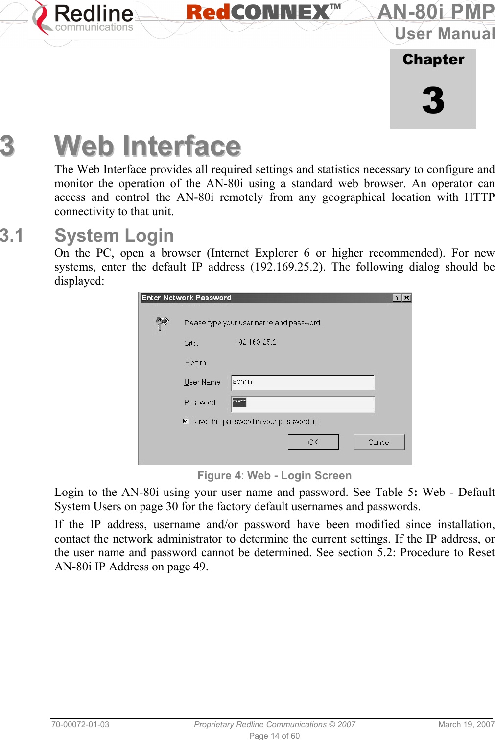   RedCONNEXTM AN-80i PMP User Manual 70-00072-01-03  Proprietary Redline Communications © 2007  March 19, 2007 Page 14 of 60             Chapter 3 33  WWeebb  IInntteerrffaaccee  The Web Interface provides all required settings and statistics necessary to configure and monitor the operation of the AN-80i using a standard web browser. An operator can access and control the AN-80i remotely from any geographical location with HTTP connectivity to that unit. 3.1 System Login On the PC, open a browser (Internet Explorer 6 or higher recommended). For new systems, enter the default IP address (192.169.25.2). The following dialog should be displayed:  Figure 4: Web - Login Screen Login to the AN-80i using your user name and password. See Table 5: Web - Default System Users on page 30 for the factory default usernames and passwords. If the IP address, username and/or password have been modified since installation, contact the network administrator to determine the current settings. If the IP address, or the user name and password cannot be determined. See section 5.2: Procedure to Reset AN-80i IP Address on page 49. 