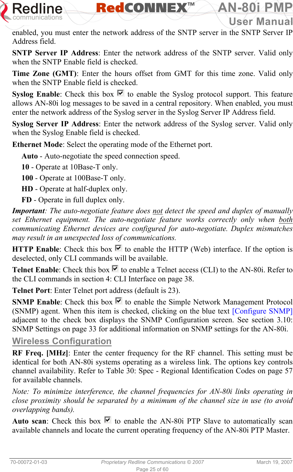   RedCONNEXTM AN-80i PMP User Manual 70-00072-01-03  Proprietary Redline Communications © 2007  March 19, 2007 Page 25 of 60 enabled, you must enter the network address of the SNTP server in the SNTP Server IP Address field.  SNTP Server IP Address: Enter the network address of the SNTP server. Valid only when the SNTP Enable field is checked. Time Zone (GMT): Enter the hours offset from GMT for this time zone. Valid only when the SNTP Enable field is checked. Syslog Enable: Check this box   to enable the Syslog protocol support. This feature allows AN-80i log messages to be saved in a central repository. When enabled, you must enter the network address of the Syslog server in the Syslog Server IP Address field. Syslog Server IP Address: Enter the network address of the Syslog server. Valid only when the Syslog Enable field is checked. Ethernet Mode: Select the operating mode of the Ethernet port. Auto - Auto-negotiate the speed connection speed. 10 - Operate at 10Base-T only. 100 - Operate at 100Base-T only. HD - Operate at half-duplex only. FD - Operate in full duplex only. Important: The auto-negotiate feature does not detect the speed and duplex of manually set Ethernet equipment. The auto-negotiate feature works correctly only when both communicating Ethernet devices are configured for auto-negotiate. Duplex mismatches may result in an unexpected loss of communications. HTTP Enable: Check this box   to enable the HTTP (Web) interface. If the option is deselected, only CLI commands will be available. Telnet Enable: Check this box   to enable a Telnet access (CLI) to the AN-80i. Refer to the CLI commands in section 4: CLI Interface on page 38. Telnet Port: Enter Telnet port address (default is 23). SNMP Enable: Check this box   to enable the Simple Network Management Protocol (SNMP) agent. When this item is checked, clicking on the blue text [Configure SNMP] adjacent to the check box displays the SNMP Configuration screen. See section 3.10: SNMP Settings on page 33 for additional information on SNMP settings for the AN-80i. Wireless Configuration RF Freq. [MHz]: Enter the center frequency for the RF channel. This setting must be identical for both AN-80i systems operating as a wireless link. The options key controls channel availability. Refer to Table 30: Spec - Regional Identification Codes on page 57 for available channels. Note: To minimize interference, the channel frequencies for AN-80i links operating in close proximity should be separated by a minimum of the channel size in use (to avoid overlapping bands).  Auto scan: Check this box   to enable the AN-80i PTP Slave to automatically scan available channels and locate the current operating frequency of the AN-80i PTP Master. 