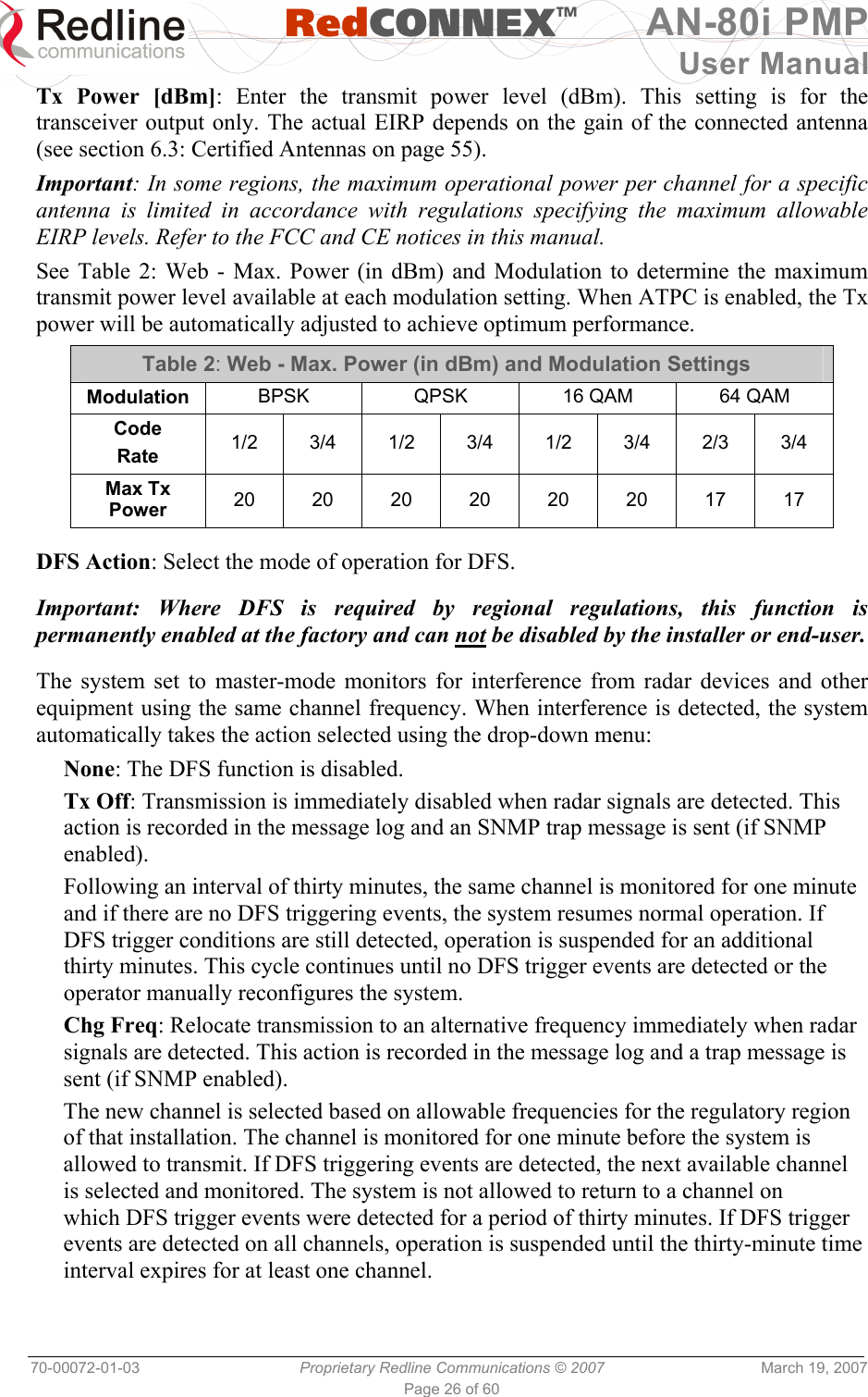   RedCONNEXTM AN-80i PMP User Manual 70-00072-01-03  Proprietary Redline Communications © 2007  March 19, 2007 Page 26 of 60 Tx Power [dBm]: Enter the transmit power level (dBm). This setting is for the transceiver output only. The actual EIRP depends on the gain of the connected antenna (see section 6.3: Certified Antennas on page 55). Important: In some regions, the maximum operational power per channel for a specific antenna is limited in accordance with regulations specifying the maximum allowable EIRP levels. Refer to the FCC and CE notices in this manual. See Table 2: Web - Max. Power (in dBm) and Modulation to determine the maximum transmit power level available at each modulation setting. When ATPC is enabled, the Tx power will be automatically adjusted to achieve optimum performance. Table 2: Web - Max. Power (in dBm) and Modulation Settings Modulation  BPSK  QPSK  16 QAM  64 QAM Code Rate  1/2 3/4 1/2 3/4 1/2 3/4 2/3 3/4 Max Tx Power  20 20 20 20 20 20 17 17   DFS Action: Select the mode of operation for DFS.  Important: Where DFS is required by regional regulations, this function is permanently enabled at the factory and can not be disabled by the installer or end-user.  The system set to master-mode monitors for interference from radar devices and other equipment using the same channel frequency. When interference is detected, the system automatically takes the action selected using the drop-down menu: None: The DFS function is disabled. Tx Off: Transmission is immediately disabled when radar signals are detected. This action is recorded in the message log and an SNMP trap message is sent (if SNMP enabled). Following an interval of thirty minutes, the same channel is monitored for one minute and if there are no DFS triggering events, the system resumes normal operation. If DFS trigger conditions are still detected, operation is suspended for an additional thirty minutes. This cycle continues until no DFS trigger events are detected or the operator manually reconfigures the system. Chg Freq: Relocate transmission to an alternative frequency immediately when radar signals are detected. This action is recorded in the message log and a trap message is sent (if SNMP enabled). The new channel is selected based on allowable frequencies for the regulatory region of that installation. The channel is monitored for one minute before the system is allowed to transmit. If DFS triggering events are detected, the next available channel is selected and monitored. The system is not allowed to return to a channel on which DFS trigger events were detected for a period of thirty minutes. If DFS trigger events are detected on all channels, operation is suspended until the thirty-minute time interval expires for at least one channel. 